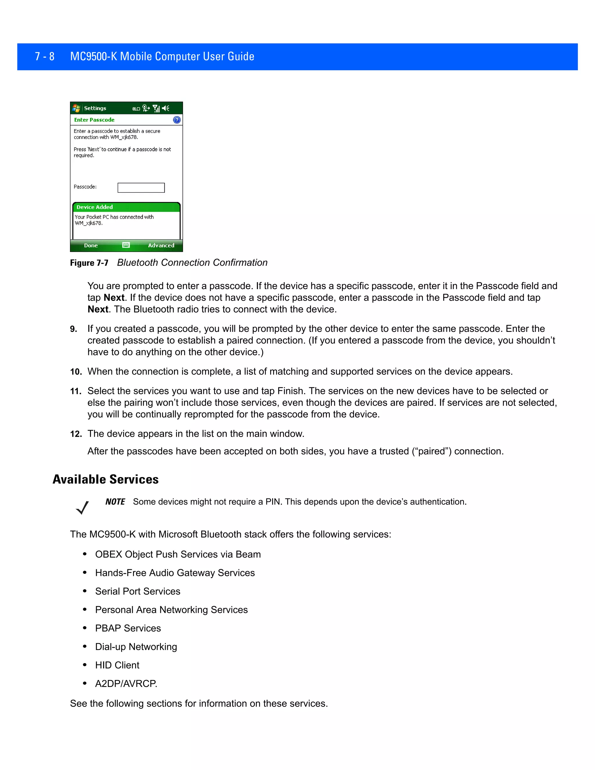 7 - 8 MC9500-K Mobile Computer User Guide
Figure 7-7 Bluetooth Connection Confirmation
You are prompted to enter a passcode. If the device has a specific passcode, enter it in the Passcode field and
tap Next. If the device does not have a specific passcode, enter a passcode in the Passcode field and tap
Next. The Bluetooth radio tries to connect with the device.
9. If you created a passcode, you will be prompted by the other device to enter the same passcode. Enter the
created passcode to establish a paired connection. (If you entered a passcode from the device, you shouldn’t
have to do anything on the other device.)
10. When the connection is complete, a list of matching and supported services on the device appears.
11. Select the services you want to use and tap Finish. The services on the new devices have to be selected or
else the pairing won’t include those services, even though the devices are paired. If services are not selected,
you will be continually reprompted for the passcode from the device.
12. The device appears in the list on the main window.
After the passcodes have been accepted on both sides, you have a trusted (“paired”) connection.
Available Services
The MC9500-K with Microsoft Bluetooth stack offers the following services:
• OBEX Object Push Services via Beam
• Hands-Free Audio Gateway Services
• Serial Port Services
• Personal Area Networking Services
• PBAP Services
• Dial-up Networking
• HID Client
• A2DP/AVRCP.
See the following sections for information on these services.
NOTE Some devices might not require a PIN. This depends upon the device’s authentication.
 