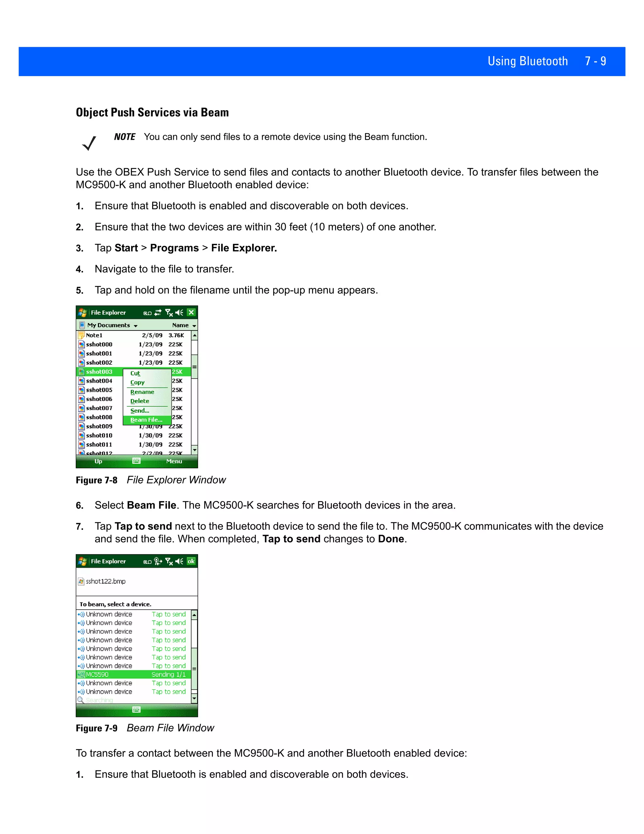 Using Bluetooth 7 - 9
Object Push Services via Beam
Use the OBEX Push Service to send files and contacts to another Bluetooth device. To transfer files between the
MC9500-K and another Bluetooth enabled device:
1. Ensure that Bluetooth is enabled and discoverable on both devices.
2. Ensure that the two devices are within 30 feet (10 meters) of one another.
3. Tap Start > Programs > File Explorer.
4. Navigate to the file to transfer.
5. Tap and hold on the filename until the pop-up menu appears.
Figure 7-8 File Explorer Window
6. Select Beam File. The MC9500-K searches for Bluetooth devices in the area.
7. Tap Tap to send next to the Bluetooth device to send the file to. The MC9500-K communicates with the device
and send the file. When completed, Tap to send changes to Done.
Figure 7-9 Beam File Window
To transfer a contact between the MC9500-K and another Bluetooth enabled device:
1. Ensure that Bluetooth is enabled and discoverable on both devices.
NOTE You can only send files to a remote device using the Beam function.
 