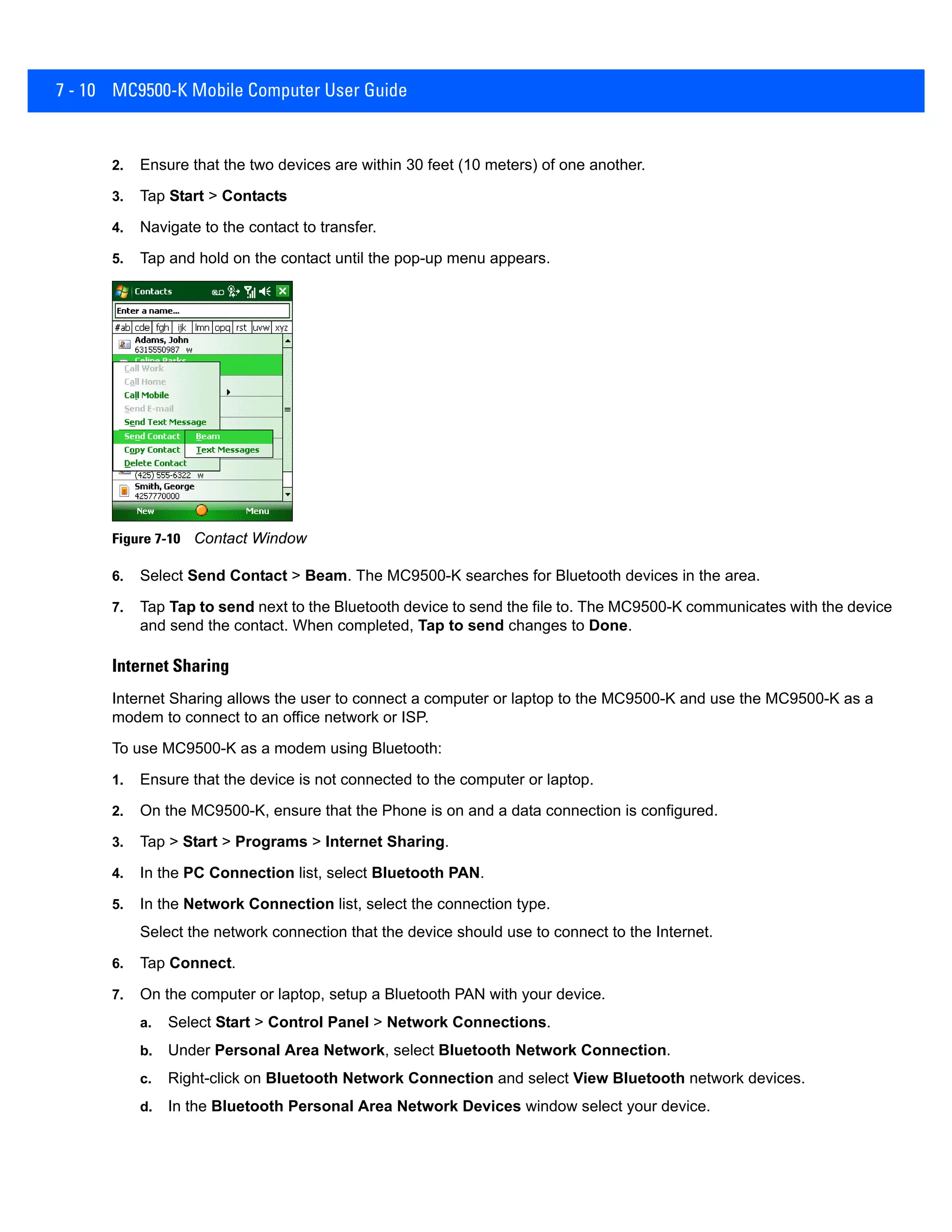 7 - 10 MC9500-K Mobile Computer User Guide
2. Ensure that the two devices are within 30 feet (10 meters) of one another.
3. Tap Start > Contacts
4. Navigate to the contact to transfer.
5. Tap and hold on the contact until the pop-up menu appears.
Figure 7-10 Contact Window
6. Select Send Contact > Beam. The MC9500-K searches for Bluetooth devices in the area.
7. Tap Tap to send next to the Bluetooth device to send the file to. The MC9500-K communicates with the device
and send the contact. When completed, Tap to send changes to Done.
Internet Sharing
Internet Sharing allows the user to connect a computer or laptop to the MC9500-K and use the MC9500-K as a
modem to connect to an office network or ISP.
To use MC9500-K as a modem using Bluetooth:
1. Ensure that the device is not connected to the computer or laptop.
2. On the MC9500-K, ensure that the Phone is on and a data connection is configured.
3. Tap > Start > Programs > Internet Sharing.
4. In the PC Connection list, select Bluetooth PAN.
5. In the Network Connection list, select the connection type.
Select the network connection that the device should use to connect to the Internet.
6. Tap Connect.
7. On the computer or laptop, setup a Bluetooth PAN with your device.
a. Select Start > Control Panel > Network Connections.
b. Under Personal Area Network, select Bluetooth Network Connection.
c. Right-click on Bluetooth Network Connection and select View Bluetooth network devices.
d. In the Bluetooth Personal Area Network Devices window select your device.
 