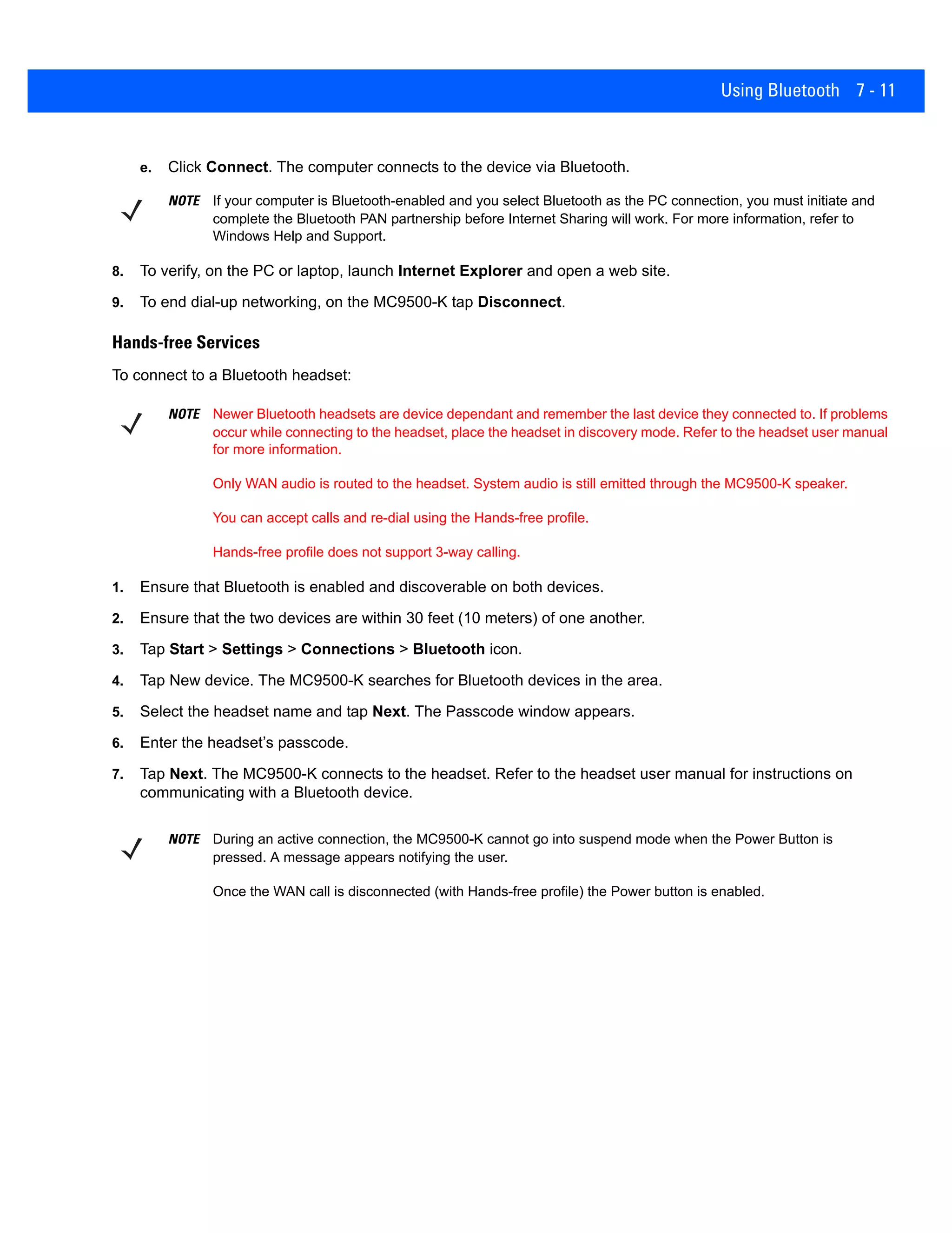 Using Bluetooth 7 - 11
e. Click Connect. The computer connects to the device via Bluetooth.
8. To verify, on the PC or laptop, launch Internet Explorer and open a web site.
9. To end dial-up networking, on the MC9500-K tap Disconnect.
Hands-free Services
To connect to a Bluetooth headset:
1. Ensure that Bluetooth is enabled and discoverable on both devices.
2. Ensure that the two devices are within 30 feet (10 meters) of one another.
3. Tap Start > Settings > Connections > Bluetooth icon.
4. Tap New device. The MC9500-K searches for Bluetooth devices in the area.
5. Select the headset name and tap Next. The Passcode window appears.
6. Enter the headset’s passcode.
7. Tap Next. The MC9500-K connects to the headset. Refer to the headset user manual for instructions on
communicating with a Bluetooth device.
NOTE If your computer is Bluetooth-enabled and you select Bluetooth as the PC connection, you must initiate and
complete the Bluetooth PAN partnership before Internet Sharing will work. For more information, refer to
Windows Help and Support.
NOTE Newer Bluetooth headsets are device dependant and remember the last device they connected to. If problems
occur while connecting to the headset, place the headset in discovery mode. Refer to the headset user manual
for more information.
Only WAN audio is routed to the headset. System audio is still emitted through the MC9500-K speaker.
You can accept calls and re-dial using the Hands-free profile.
Hands-free profile does not support 3-way calling.
NOTE During an active connection, the MC9500-K cannot go into suspend mode when the Power Button is
pressed. A message appears notifying the user.
Once the WAN call is disconnected (with Hands-free profile) the Power button is enabled.
 