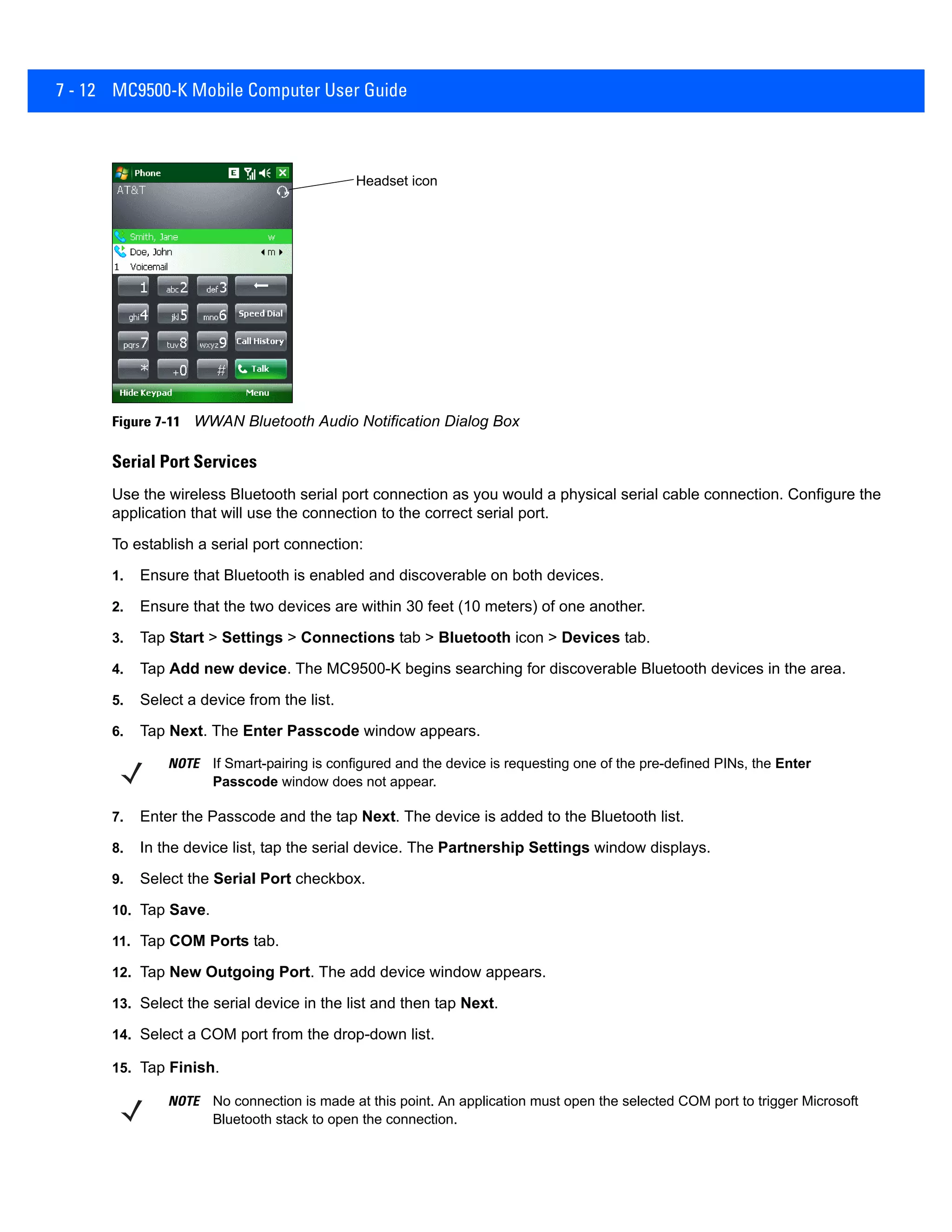 7 - 12 MC9500-K Mobile Computer User Guide
Figure 7-11 WWAN Bluetooth Audio Notification Dialog Box
Serial Port Services
Use the wireless Bluetooth serial port connection as you would a physical serial cable connection. Configure the
application that will use the connection to the correct serial port.
To establish a serial port connection:
1. Ensure that Bluetooth is enabled and discoverable on both devices.
2. Ensure that the two devices are within 30 feet (10 meters) of one another.
3. Tap Start > Settings > Connections tab > Bluetooth icon > Devices tab.
4. Tap Add new device. The MC9500-K begins searching for discoverable Bluetooth devices in the area.
5. Select a device from the list.
6. Tap Next. The Enter Passcode window appears.
7. Enter the Passcode and the tap Next. The device is added to the Bluetooth list.
8. In the device list, tap the serial device. The Partnership Settings window displays.
9. Select the Serial Port checkbox.
10. Tap Save.
11. Tap COM Ports tab.
12. Tap New Outgoing Port. The add device window appears.
13. Select the serial device in the list and then tap Next.
14. Select a COM port from the drop-down list.
15. Tap Finish.
Headset icon
NOTE If Smart-pairing is configured and the device is requesting one of the pre-defined PINs, the Enter
Passcode window does not appear.
NOTE No connection is made at this point. An application must open the selected COM port to trigger Microsoft
Bluetooth stack to open the connection.
 