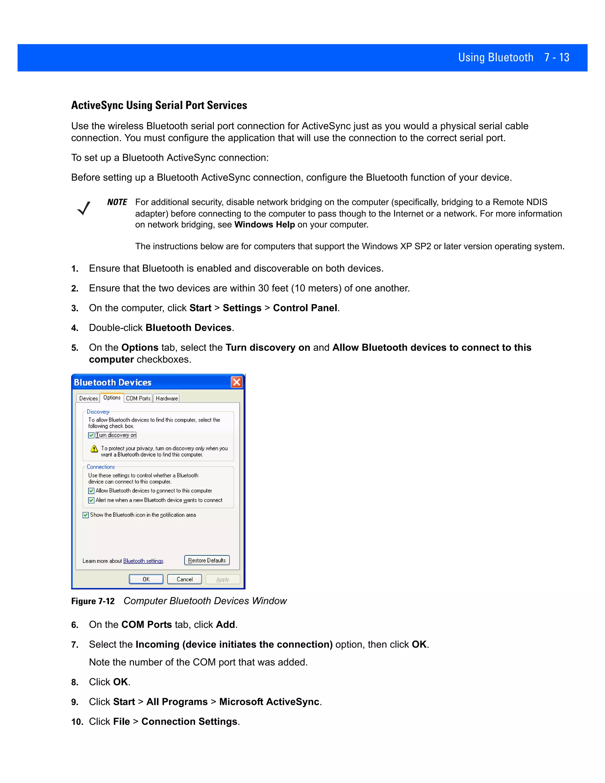 Using Bluetooth 7 - 13
ActiveSync Using Serial Port Services
Use the wireless Bluetooth serial port connection for ActiveSync just as you would a physical serial cable
connection. You must configure the application that will use the connection to the correct serial port.
To set up a Bluetooth ActiveSync connection:
Before setting up a Bluetooth ActiveSync connection, configure the Bluetooth function of your device.
1. Ensure that Bluetooth is enabled and discoverable on both devices.
2. Ensure that the two devices are within 30 feet (10 meters) of one another.
3. On the computer, click Start > Settings > Control Panel.
4. Double-click Bluetooth Devices.
5. On the Options tab, select the Turn discovery on and Allow Bluetooth devices to connect to this
computer checkboxes.
Figure 7-12 Computer Bluetooth Devices Window
6. On the COM Ports tab, click Add.
7. Select the Incoming (device initiates the connection) option, then click OK.
Note the number of the COM port that was added.
8. Click OK.
9. Click Start > All Programs > Microsoft ActiveSync.
10. Click File > Connection Settings.
NOTE For additional security, disable network bridging on the computer (specifically, bridging to a Remote NDIS
adapter) before connecting to the computer to pass though to the Internet or a network. For more information
on network bridging, see Windows Help on your computer.
The instructions below are for computers that support the Windows XP SP2 or later version operating system.
 