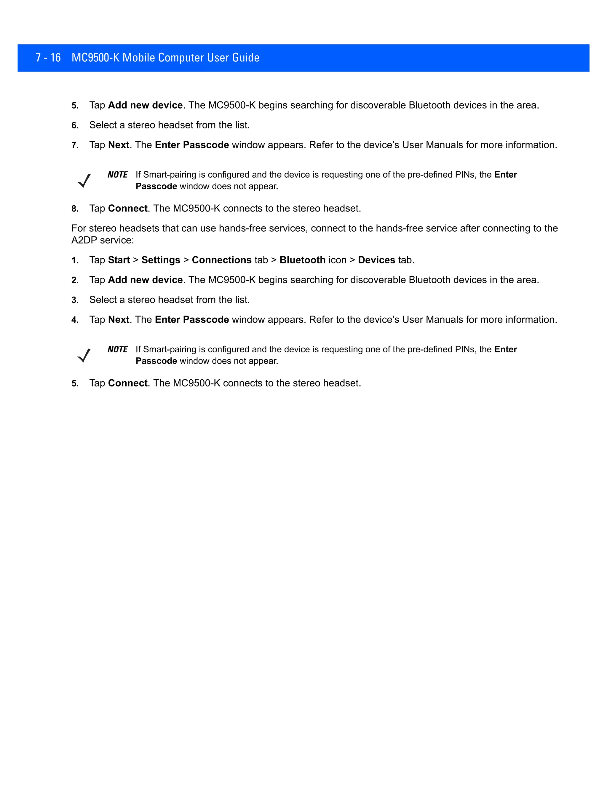 7 - 16 MC9500-K Mobile Computer User Guide
5. Tap Add new device. The MC9500-K begins searching for discoverable Bluetooth devices in the area.
6. Select a stereo headset from the list.
7. Tap Next. The Enter Passcode window appears. Refer to the device’s User Manuals for more information.
8. Tap Connect. The MC9500-K connects to the stereo headset.
For stereo headsets that can use hands-free services, connect to the hands-free service after connecting to the
A2DP service:
1. Tap Start > Settings > Connections tab > Bluetooth icon > Devices tab.
2. Tap Add new device. The MC9500-K begins searching for discoverable Bluetooth devices in the area.
3. Select a stereo headset from the list.
4. Tap Next. The Enter Passcode window appears. Refer to the device’s User Manuals for more information.
5. Tap Connect. The MC9500-K connects to the stereo headset.
NOTE If Smart-pairing is configured and the device is requesting one of the pre-defined PINs, the Enter
Passcode window does not appear.
NOTE If Smart-pairing is configured and the device is requesting one of the pre-defined PINs, the Enter
Passcode window does not appear.
 