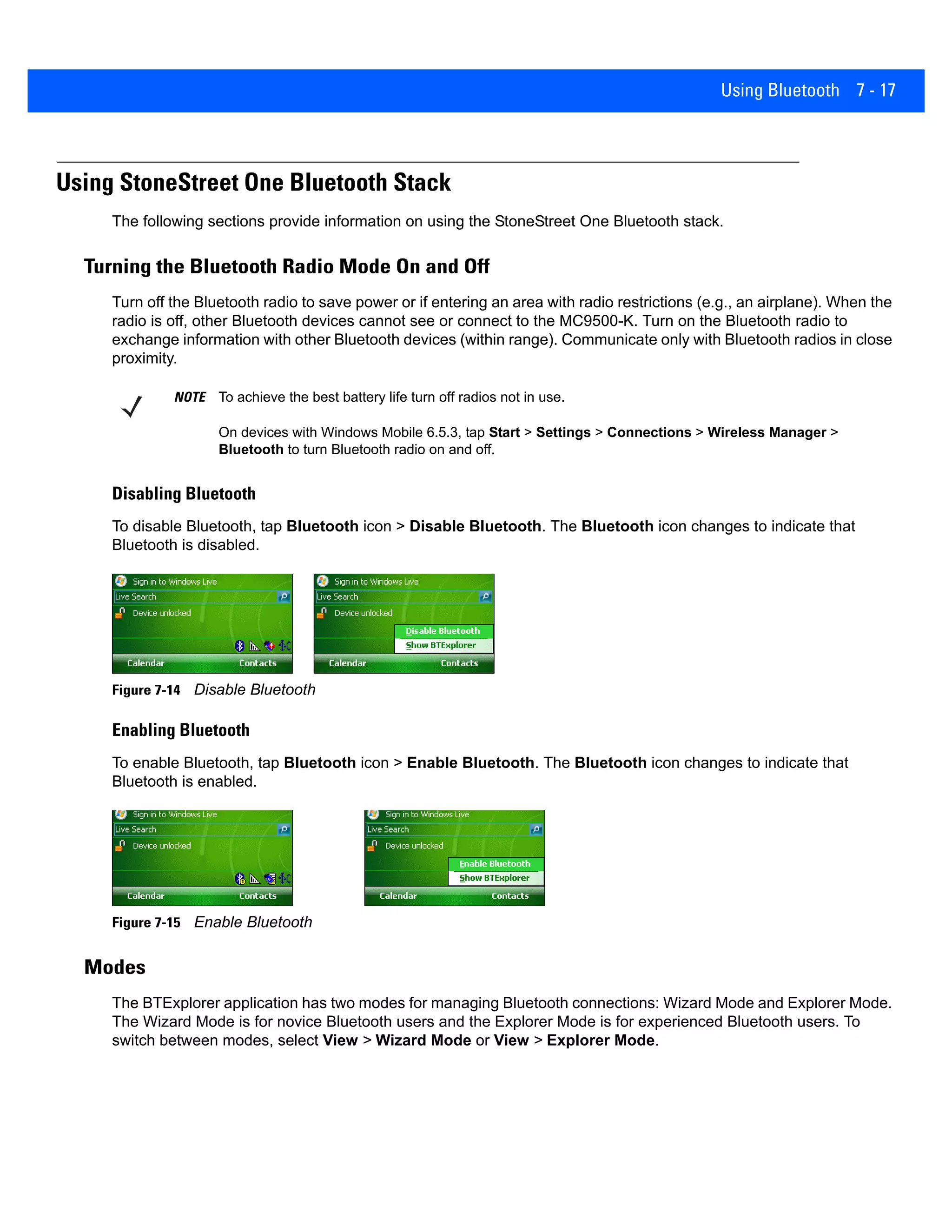 Using Bluetooth 7 - 17
Using StoneStreet One Bluetooth Stack
The following sections provide information on using the StoneStreet One Bluetooth stack.
Turning the Bluetooth Radio Mode On and Off
Turn off the Bluetooth radio to save power or if entering an area with radio restrictions (e.g., an airplane). When the
radio is off, other Bluetooth devices cannot see or connect to the MC9500-K. Turn on the Bluetooth radio to
exchange information with other Bluetooth devices (within range). Communicate only with Bluetooth radios in close
proximity.
Disabling Bluetooth
To disable Bluetooth, tap Bluetooth icon > Disable Bluetooth. The Bluetooth icon changes to indicate that
Bluetooth is disabled.
Figure 7-14 Disable Bluetooth
Enabling Bluetooth
To enable Bluetooth, tap Bluetooth icon > Enable Bluetooth. The Bluetooth icon changes to indicate that
Bluetooth is enabled.
Figure 7-15 Enable Bluetooth
Modes
The BTExplorer application has two modes for managing Bluetooth connections: Wizard Mode and Explorer Mode.
The Wizard Mode is for novice Bluetooth users and the Explorer Mode is for experienced Bluetooth users. To
switch between modes, select View > Wizard Mode or View > Explorer Mode.
NOTE To achieve the best battery life turn off radios not in use.
On devices with Windows Mobile 6.5.3, tap Start > Settings > Connections > Wireless Manager >
Bluetooth to turn Bluetooth radio on and off.
 