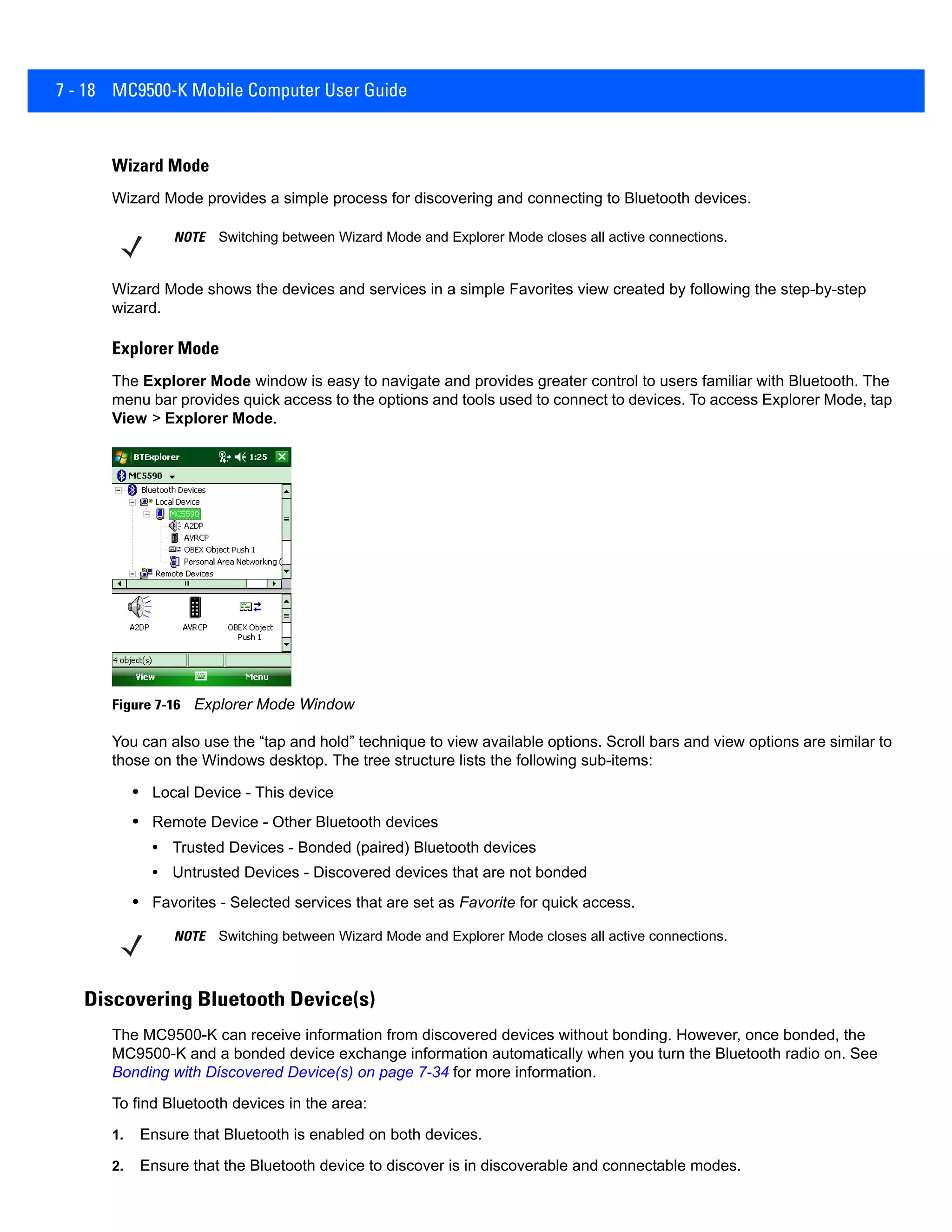 7 - 18 MC9500-K Mobile Computer User Guide
Wizard Mode
Wizard Mode provides a simple process for discovering and connecting to Bluetooth devices.
Wizard Mode shows the devices and services in a simple Favorites view created by following the step-by-step
wizard.
Explorer Mode
The Explorer Mode window is easy to navigate and provides greater control to users familiar with Bluetooth. The
menu bar provides quick access to the options and tools used to connect to devices. To access Explorer Mode, tap
View > Explorer Mode.
Figure 7-16 Explorer Mode Window
You can also use the “tap and hold” technique to view available options. Scroll bars and view options are similar to
those on the Windows desktop. The tree structure lists the following sub-items:
• Local Device - This device
• Remote Device - Other Bluetooth devices
• Trusted Devices - Bonded (paired) Bluetooth devices
• Untrusted Devices - Discovered devices that are not bonded
• Favorites - Selected services that are set as Favorite for quick access.
Discovering Bluetooth Device(s)
The MC9500-K can receive information from discovered devices without bonding. However, once bonded, the
MC9500-K and a bonded device exchange information automatically when you turn the Bluetooth radio on. See
Bonding with Discovered Device(s) on page 7-34 for more information.
To find Bluetooth devices in the area:
1. Ensure that Bluetooth is enabled on both devices.
2. Ensure that the Bluetooth device to discover is in discoverable and connectable modes.
NOTE Switching between Wizard Mode and Explorer Mode closes all active connections.
NOTE Switching between Wizard Mode and Explorer Mode closes all active connections.
 
