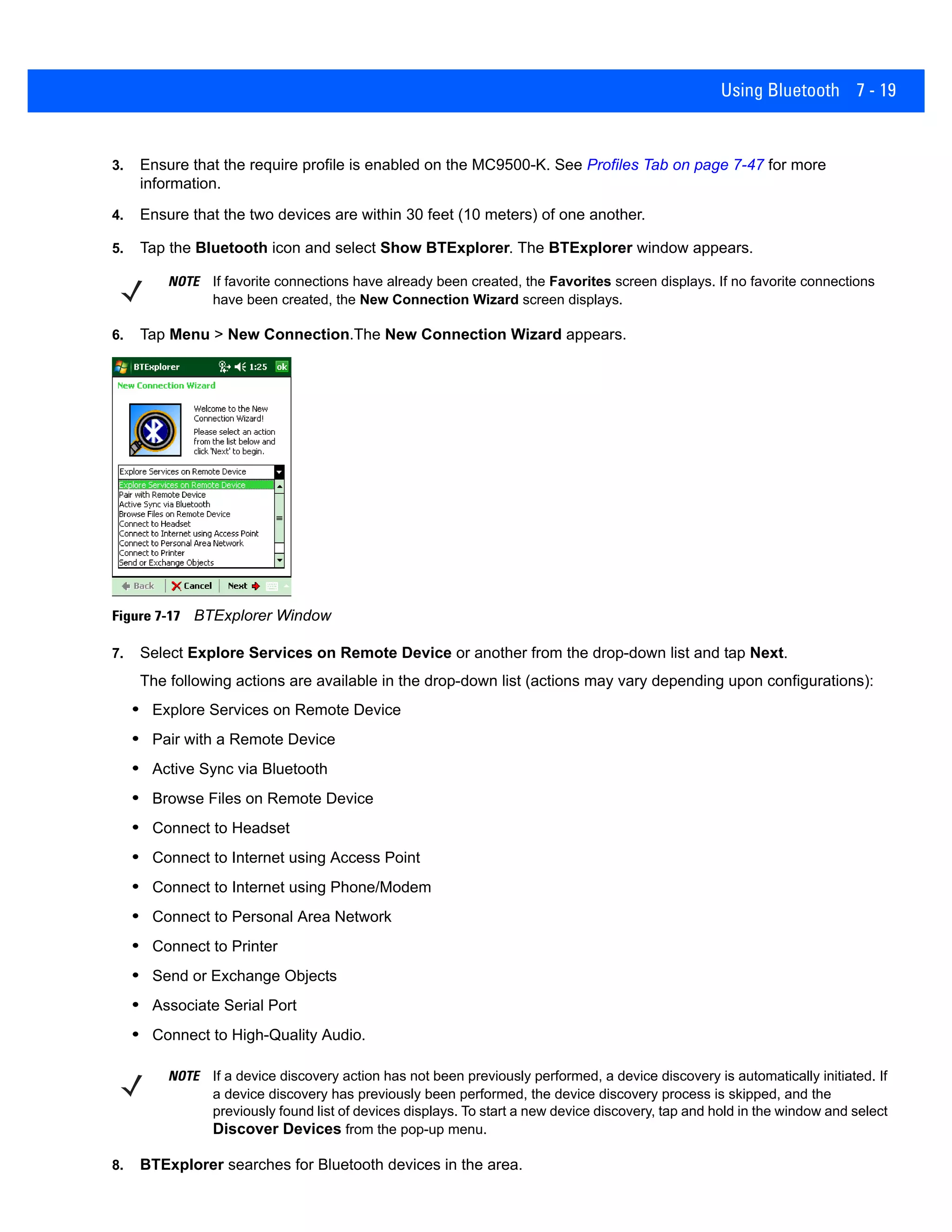 Using Bluetooth 7 - 19
3. Ensure that the require profile is enabled on the MC9500-K. See Profiles Tab on page 7-47 for more
information.
4. Ensure that the two devices are within 30 feet (10 meters) of one another.
5. Tap the Bluetooth icon and select Show BTExplorer. The BTExplorer window appears.
6. Tap Menu > New Connection.The New Connection Wizard appears.
Figure 7-17 BTExplorer Window
7. Select Explore Services on Remote Device or another from the drop-down list and tap Next.
The following actions are available in the drop-down list (actions may vary depending upon configurations):
• Explore Services on Remote Device
• Pair with a Remote Device
• Active Sync via Bluetooth
• Browse Files on Remote Device
• Connect to Headset
• Connect to Internet using Access Point
• Connect to Internet using Phone/Modem
• Connect to Personal Area Network
• Connect to Printer
• Send or Exchange Objects
• Associate Serial Port
• Connect to High-Quality Audio.
8. BTExplorer searches for Bluetooth devices in the area.
NOTE If favorite connections have already been created, the Favorites screen displays. If no favorite connections
have been created, the New Connection Wizard screen displays.
NOTE If a device discovery action has not been previously performed, a device discovery is automatically initiated. If
a device discovery has previously been performed, the device discovery process is skipped, and the
previously found list of devices displays. To start a new device discovery, tap and hold in the window and select
Discover Devices from the pop-up menu.
 