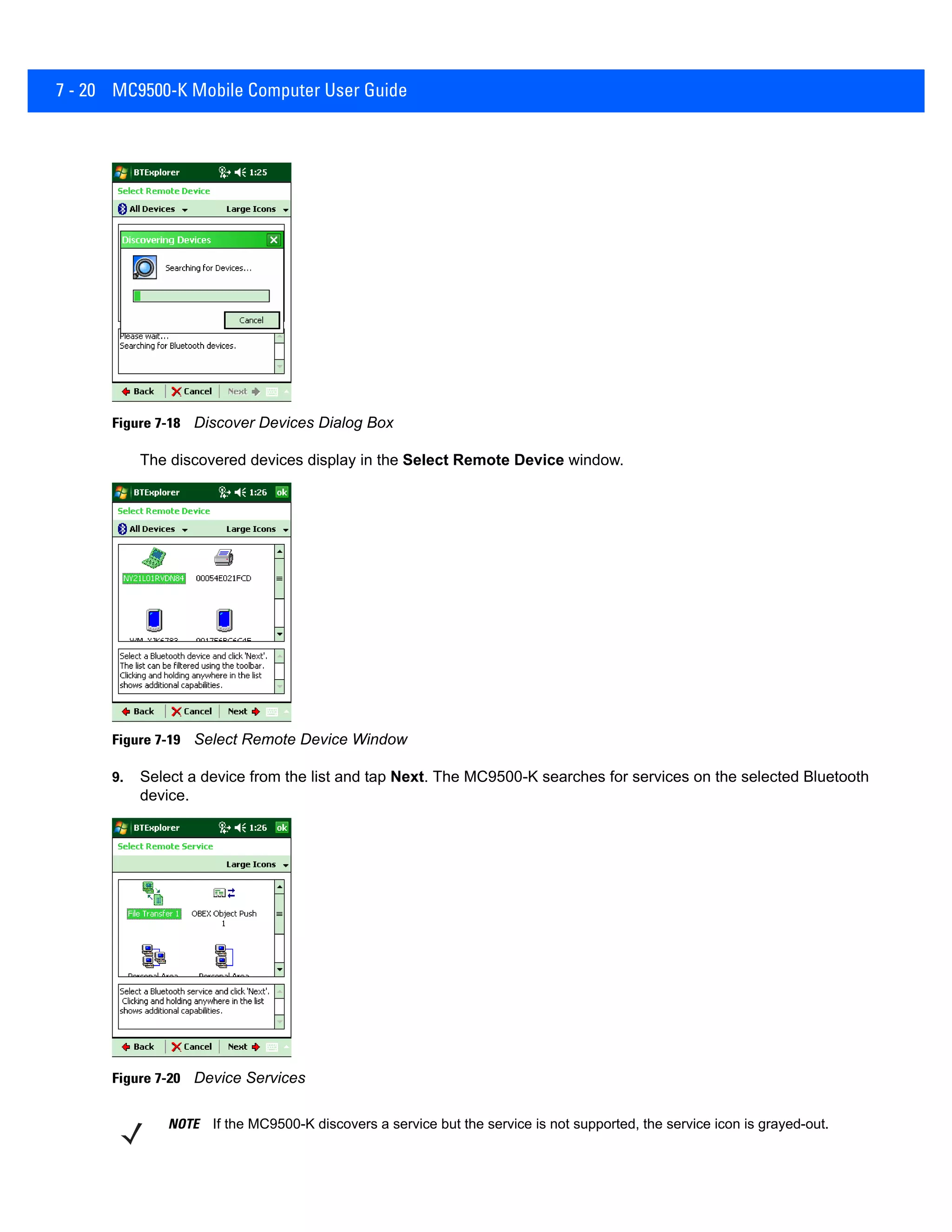 7 - 20 MC9500-K Mobile Computer User Guide
Figure 7-18 Discover Devices Dialog Box
The discovered devices display in the Select Remote Device window.
Figure 7-19 Select Remote Device Window
9. Select a device from the list and tap Next. The MC9500-K searches for services on the selected Bluetooth
device.
Figure 7-20 Device Services
NOTE If the MC9500-K discovers a service but the service is not supported, the service icon is grayed-out.
 