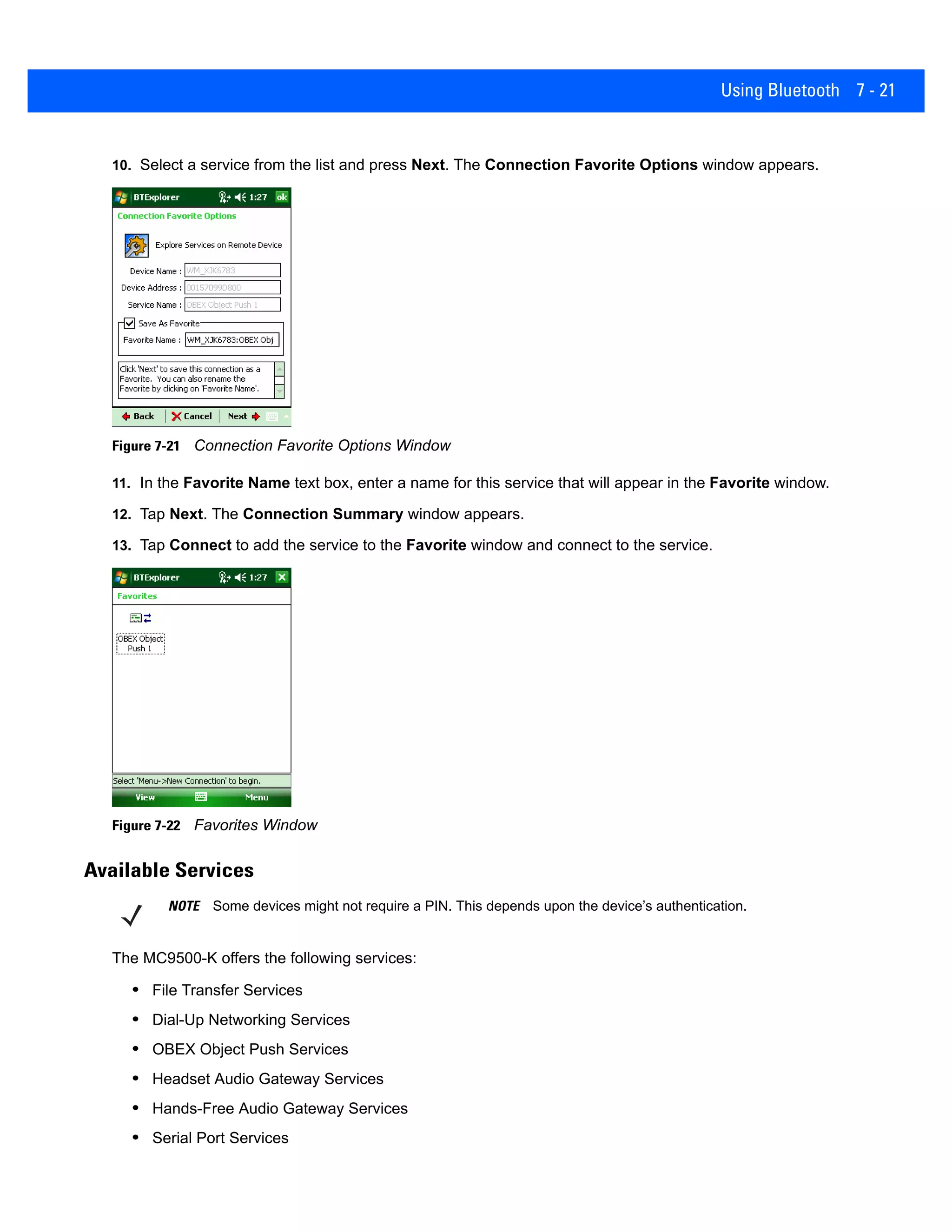 Using Bluetooth 7 - 21
10. Select a service from the list and press Next. The Connection Favorite Options window appears.
Figure 7-21 Connection Favorite Options Window
11. In the Favorite Name text box, enter a name for this service that will appear in the Favorite window.
12. Tap Next. The Connection Summary window appears.
13. Tap Connect to add the service to the Favorite window and connect to the service.
Figure 7-22 Favorites Window
Available Services
The MC9500-K offers the following services:
• File Transfer Services
• Dial-Up Networking Services
• OBEX Object Push Services
• Headset Audio Gateway Services
• Hands-Free Audio Gateway Services
• Serial Port Services
NOTE Some devices might not require a PIN. This depends upon the device’s authentication.
 