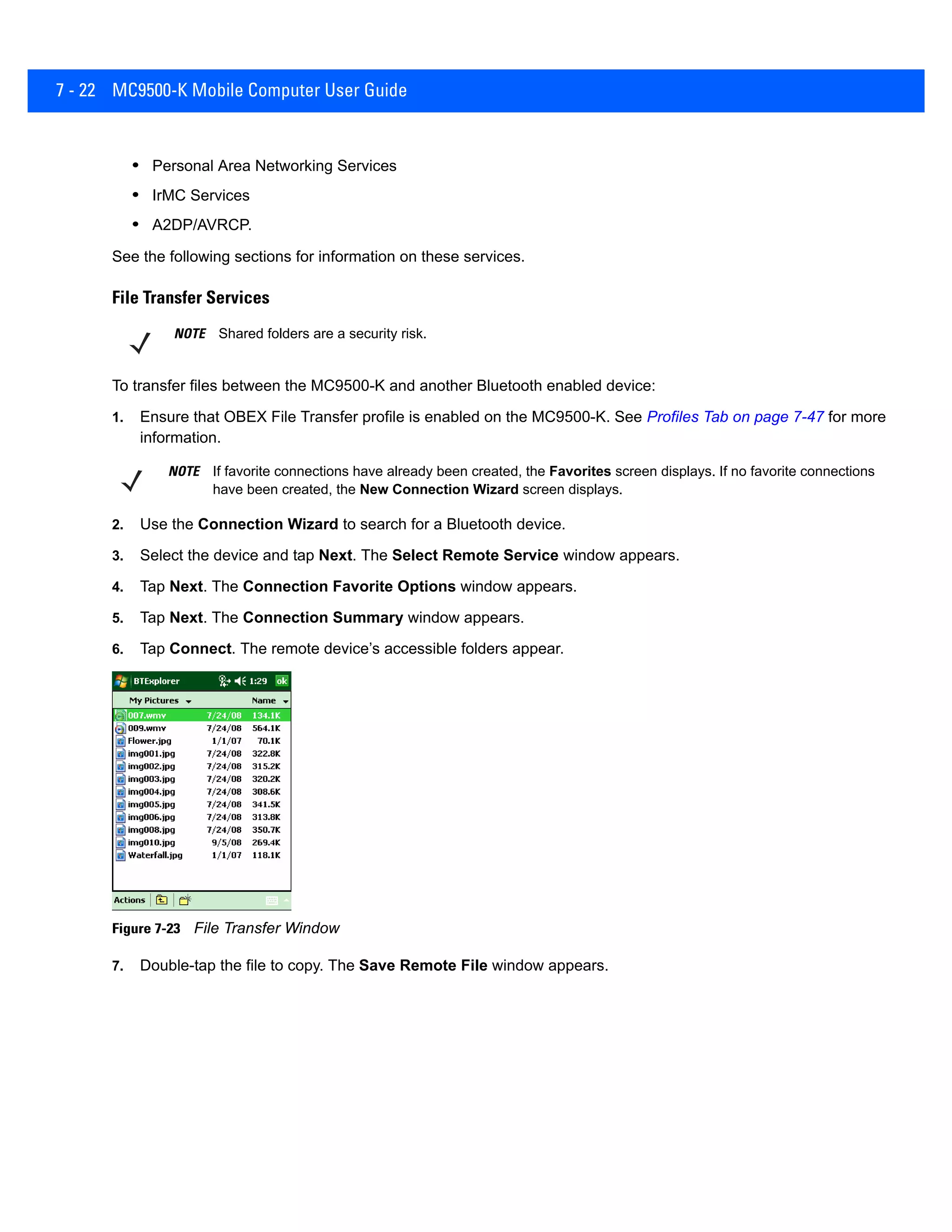 7 - 22 MC9500-K Mobile Computer User Guide
• Personal Area Networking Services
• IrMC Services
• A2DP/AVRCP.
See the following sections for information on these services.
File Transfer Services
To transfer files between the MC9500-K and another Bluetooth enabled device:
1. Ensure that OBEX File Transfer profile is enabled on the MC9500-K. See Profiles Tab on page 7-47 for more
information.
2. Use the Connection Wizard to search for a Bluetooth device.
3. Select the device and tap Next. The Select Remote Service window appears.
4. Tap Next. The Connection Favorite Options window appears.
5. Tap Next. The Connection Summary window appears.
6. Tap Connect. The remote device’s accessible folders appear.
Figure 7-23 File Transfer Window
7. Double-tap the file to copy. The Save Remote File window appears.
NOTE Shared folders are a security risk.
NOTE If favorite connections have already been created, the Favorites screen displays. If no favorite connections
have been created, the New Connection Wizard screen displays.
 