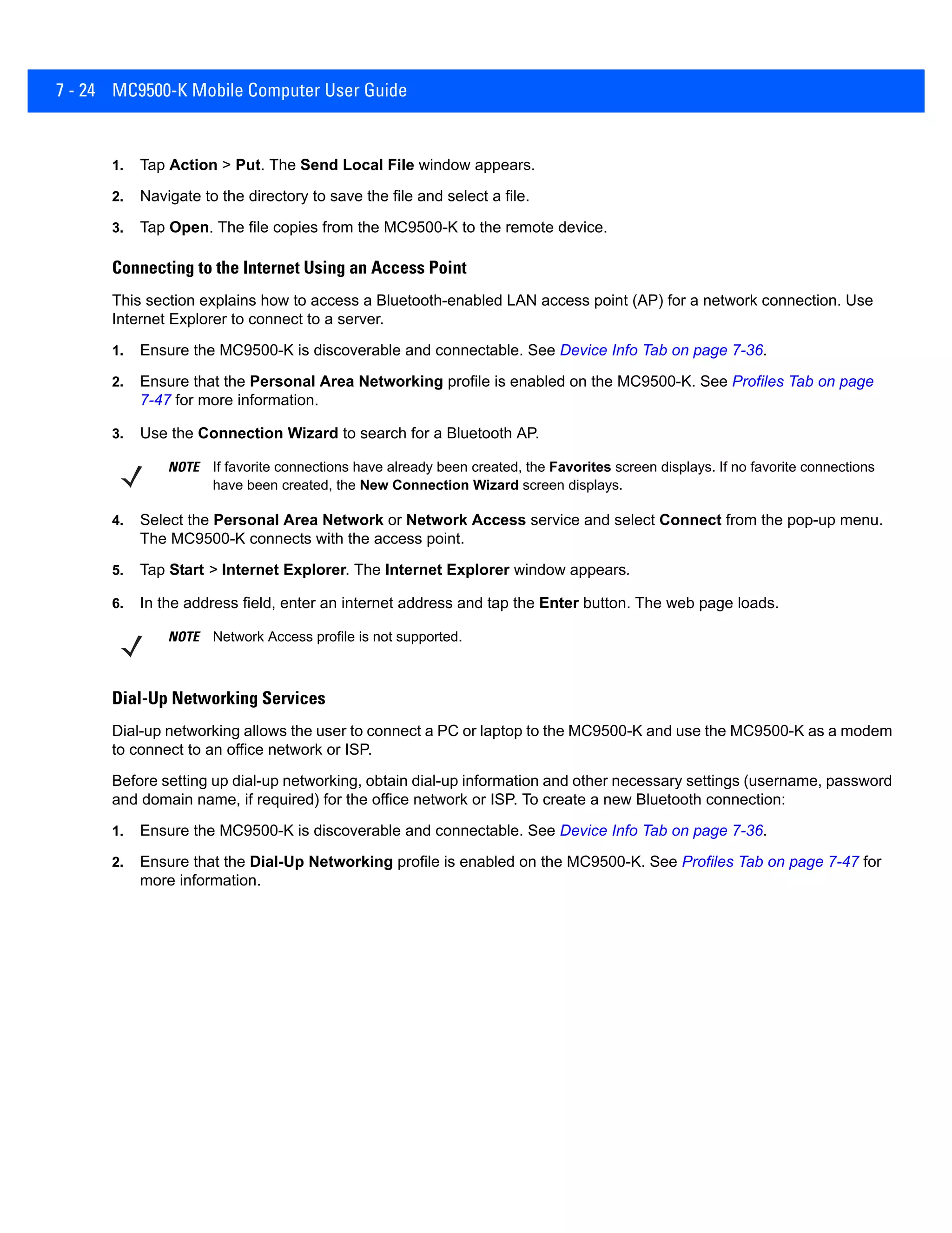 7 - 24 MC9500-K Mobile Computer User Guide
1. Tap Action > Put. The Send Local File window appears.
2. Navigate to the directory to save the file and select a file.
3. Tap Open. The file copies from the MC9500-K to the remote device.
Connecting to the Internet Using an Access Point
This section explains how to access a Bluetooth-enabled LAN access point (AP) for a network connection. Use
Internet Explorer to connect to a server.
1. Ensure the MC9500-K is discoverable and connectable. See Device Info Tab on page 7-36.
2. Ensure that the Personal Area Networking profile is enabled on the MC9500-K. See Profiles Tab on page
7-47 for more information.
3. Use the Connection Wizard to search for a Bluetooth AP.
4. Select the Personal Area Network or Network Access service and select Connect from the pop-up menu.
The MC9500-K connects with the access point.
5. Tap Start > Internet Explorer. The Internet Explorer window appears.
6. In the address field, enter an internet address and tap the Enter button. The web page loads.
Dial-Up Networking Services
Dial-up networking allows the user to connect a PC or laptop to the MC9500-K and use the MC9500-K as a modem
to connect to an office network or ISP.
Before setting up dial-up networking, obtain dial-up information and other necessary settings (username, password
and domain name, if required) for the office network or ISP. To create a new Bluetooth connection:
1. Ensure the MC9500-K is discoverable and connectable. See Device Info Tab on page 7-36.
2. Ensure that the Dial-Up Networking profile is enabled on the MC9500-K. See Profiles Tab on page 7-47 for
more information.
NOTE If favorite connections have already been created, the Favorites screen displays. If no favorite connections
have been created, the New Connection Wizard screen displays.
NOTE Network Access profile is not supported.
 