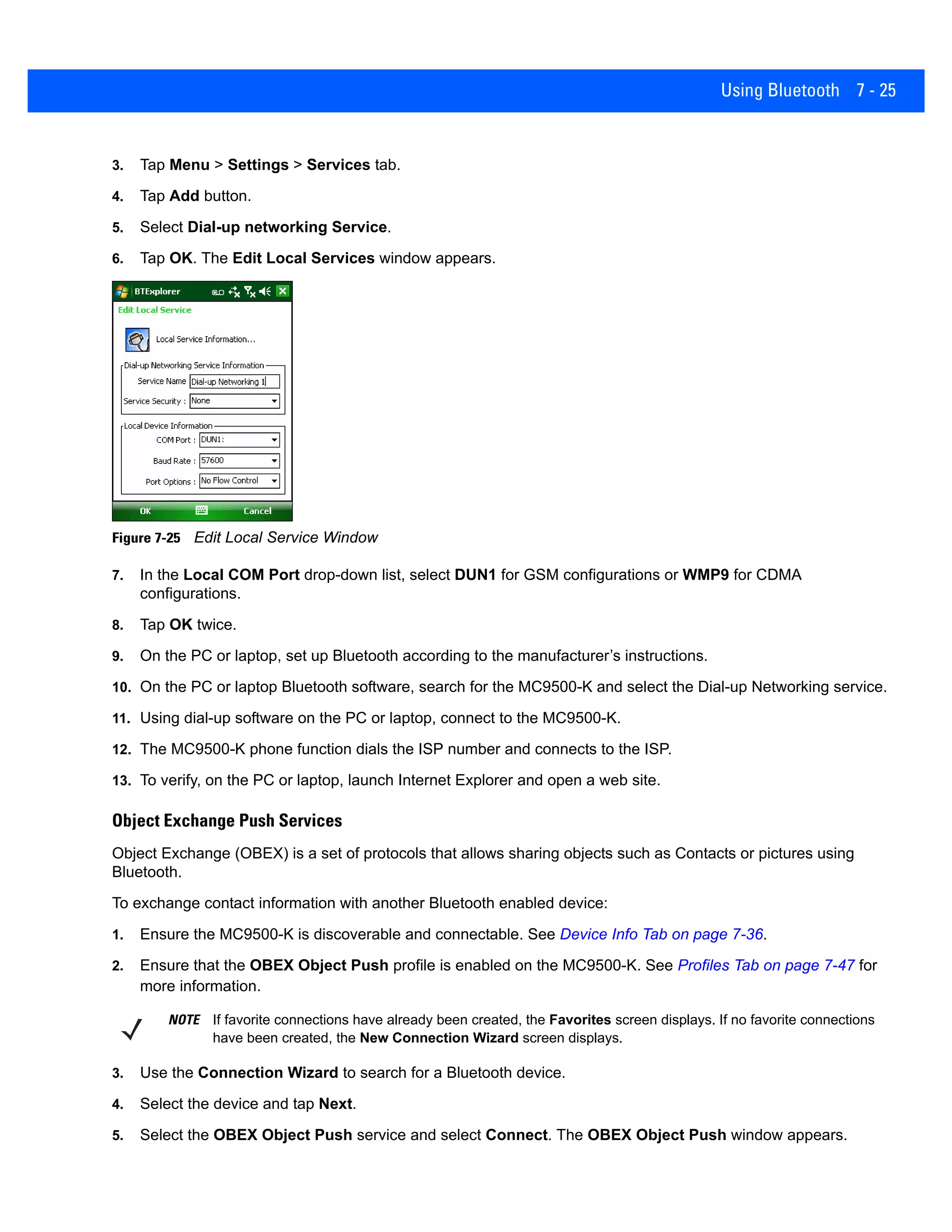 Using Bluetooth 7 - 25
3. Tap Menu > Settings > Services tab.
4. Tap Add button.
5. Select Dial-up networking Service.
6. Tap OK. The Edit Local Services window appears.
Figure 7-25 Edit Local Service Window
7. In the Local COM Port drop-down list, select DUN1 for GSM configurations or WMP9 for CDMA
configurations.
8. Tap OK twice.
9. On the PC or laptop, set up Bluetooth according to the manufacturer’s instructions.
10. On the PC or laptop Bluetooth software, search for the MC9500-K and select the Dial-up Networking service.
11. Using dial-up software on the PC or laptop, connect to the MC9500-K.
12. The MC9500-K phone function dials the ISP number and connects to the ISP.
13. To verify, on the PC or laptop, launch Internet Explorer and open a web site.
Object Exchange Push Services
Object Exchange (OBEX) is a set of protocols that allows sharing objects such as Contacts or pictures using
Bluetooth.
To exchange contact information with another Bluetooth enabled device:
1. Ensure the MC9500-K is discoverable and connectable. See Device Info Tab on page 7-36.
2. Ensure that the OBEX Object Push profile is enabled on the MC9500-K. See Profiles Tab on page 7-47 for
more information.
3. Use the Connection Wizard to search for a Bluetooth device.
4. Select the device and tap Next.
5. Select the OBEX Object Push service and select Connect. The OBEX Object Push window appears.
NOTE If favorite connections have already been created, the Favorites screen displays. If no favorite connections
have been created, the New Connection Wizard screen displays.
 