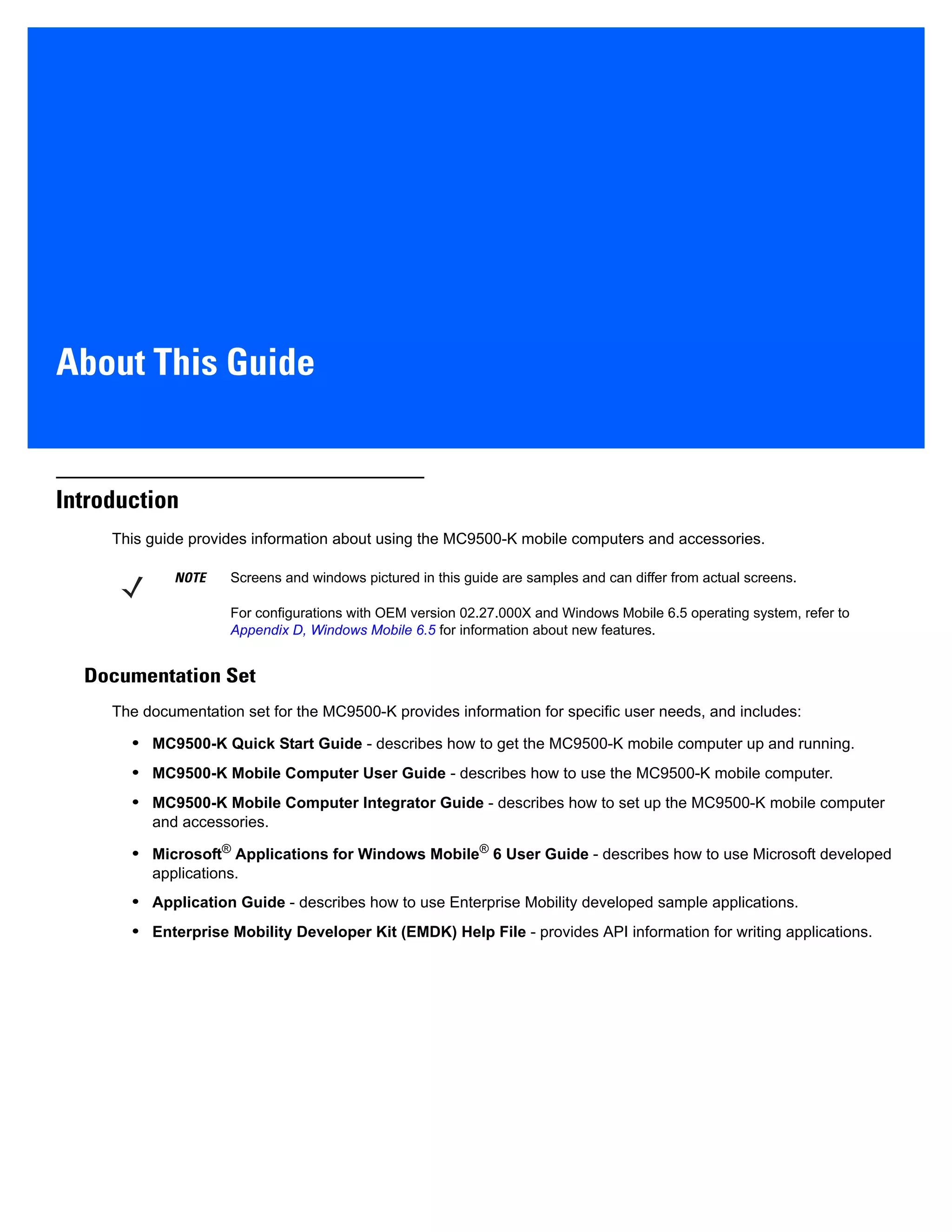 About This Guide
Introduction
This guide provides information about using the MC9500-K mobile computers and accessories.
Documentation Set
The documentation set for the MC9500-K provides information for specific user needs, and includes:
• MC9500-K Quick Start Guide - describes how to get the MC9500-K mobile computer up and running.
• MC9500-K Mobile Computer User Guide - describes how to use the MC9500-K mobile computer.
• MC9500-K Mobile Computer Integrator Guide - describes how to set up the MC9500-K mobile computer
and accessories.
• Microsoft®
Applications for Windows Mobile®
6 User Guide - describes how to use Microsoft developed
applications.
• Application Guide - describes how to use Enterprise Mobility developed sample applications.
• Enterprise Mobility Developer Kit (EMDK) Help File - provides API information for writing applications.
NOTE Screens and windows pictured in this guide are samples and can differ from actual screens.
For configurations with OEM version 02.27.000X and Windows Mobile 6.5 operating system, refer to
Appendix D, Windows Mobile 6.5 for information about new features.
 