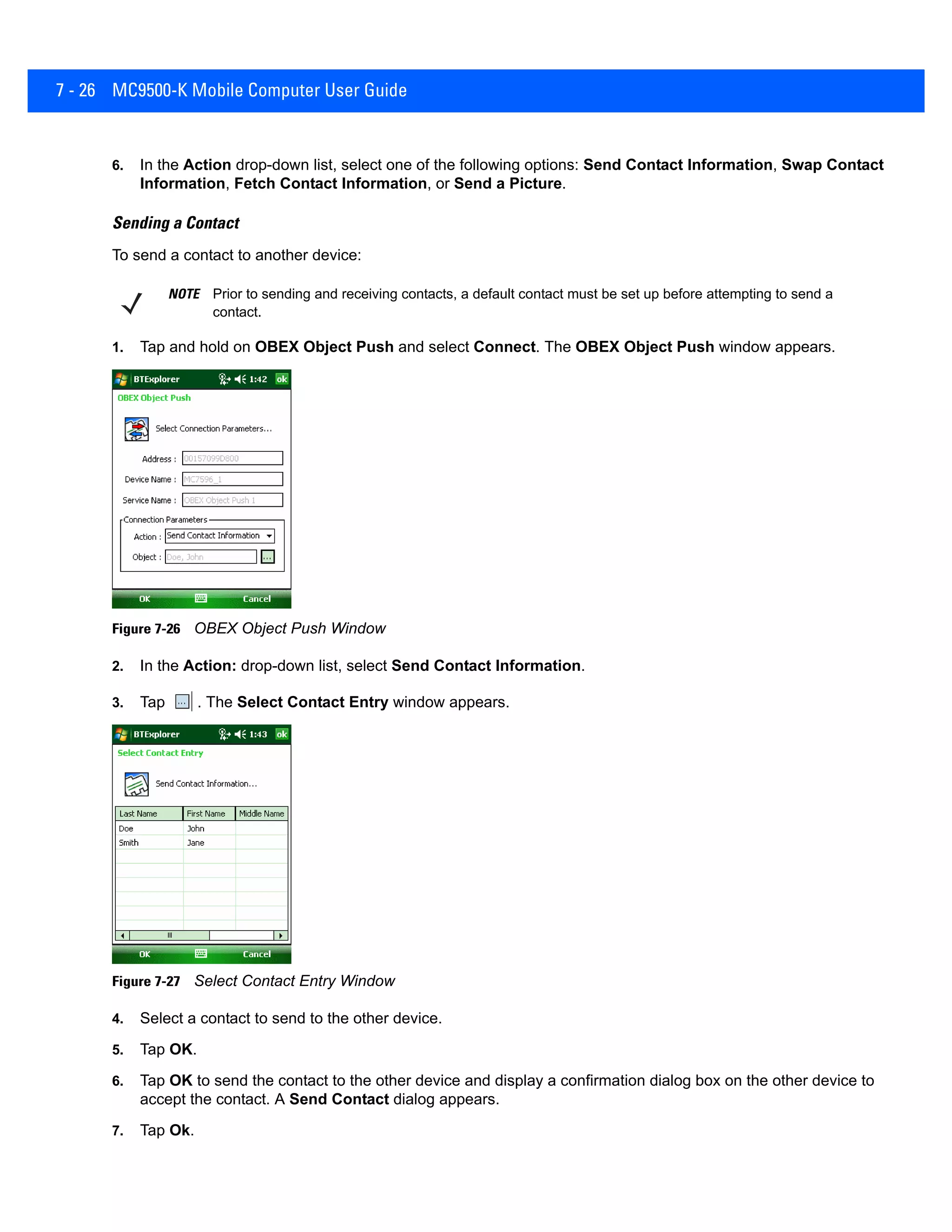 7 - 26 MC9500-K Mobile Computer User Guide
6. In the Action drop-down list, select one of the following options: Send Contact Information, Swap Contact
Information, Fetch Contact Information, or Send a Picture.
Sending a Contact
To send a contact to another device:
1. Tap and hold on OBEX Object Push and select Connect. The OBEX Object Push window appears.
Figure 7-26 OBEX Object Push Window
2. In the Action: drop-down list, select Send Contact Information.
3. Tap . The Select Contact Entry window appears.
Figure 7-27 Select Contact Entry Window
4. Select a contact to send to the other device.
5. Tap OK.
6. Tap OK to send the contact to the other device and display a confirmation dialog box on the other device to
accept the contact. A Send Contact dialog appears.
7. Tap Ok.
NOTE Prior to sending and receiving contacts, a default contact must be set up before attempting to send a
contact.
 