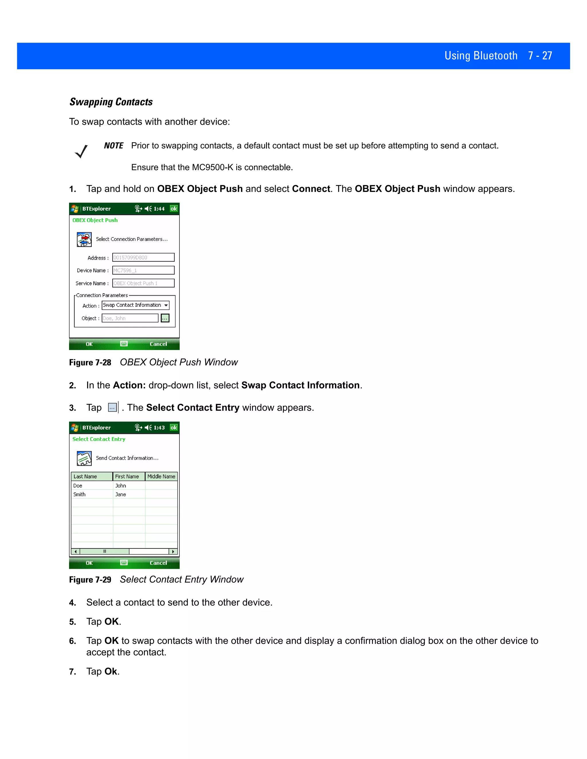 Using Bluetooth 7 - 27
Swapping Contacts
To swap contacts with another device:
1. Tap and hold on OBEX Object Push and select Connect. The OBEX Object Push window appears.
Figure 7-28 OBEX Object Push Window
2. In the Action: drop-down list, select Swap Contact Information.
3. Tap . The Select Contact Entry window appears.
Figure 7-29 Select Contact Entry Window
4. Select a contact to send to the other device.
5. Tap OK.
6. Tap OK to swap contacts with the other device and display a confirmation dialog box on the other device to
accept the contact.
7. Tap Ok.
NOTE Prior to swapping contacts, a default contact must be set up before attempting to send a contact.
Ensure that the MC9500-K is connectable.
 