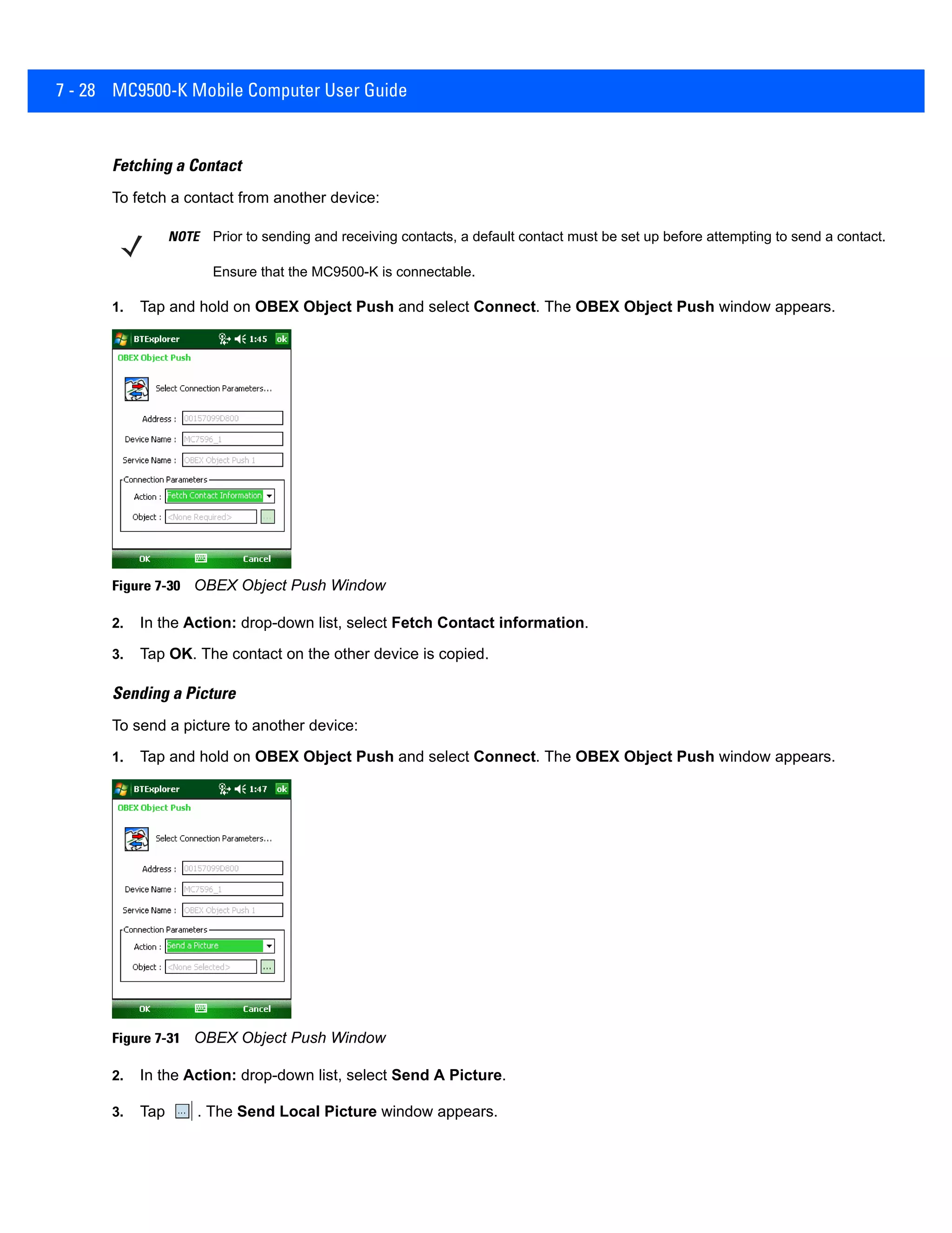 7 - 28 MC9500-K Mobile Computer User Guide
Fetching a Contact
To fetch a contact from another device:
1. Tap and hold on OBEX Object Push and select Connect. The OBEX Object Push window appears.
Figure 7-30 OBEX Object Push Window
2. In the Action: drop-down list, select Fetch Contact information.
3. Tap OK. The contact on the other device is copied.
Sending a Picture
To send a picture to another device:
1. Tap and hold on OBEX Object Push and select Connect. The OBEX Object Push window appears.
Figure 7-31 OBEX Object Push Window
2. In the Action: drop-down list, select Send A Picture.
3. Tap . The Send Local Picture window appears.
NOTE Prior to sending and receiving contacts, a default contact must be set up before attempting to send a contact.
Ensure that the MC9500-K is connectable.
 