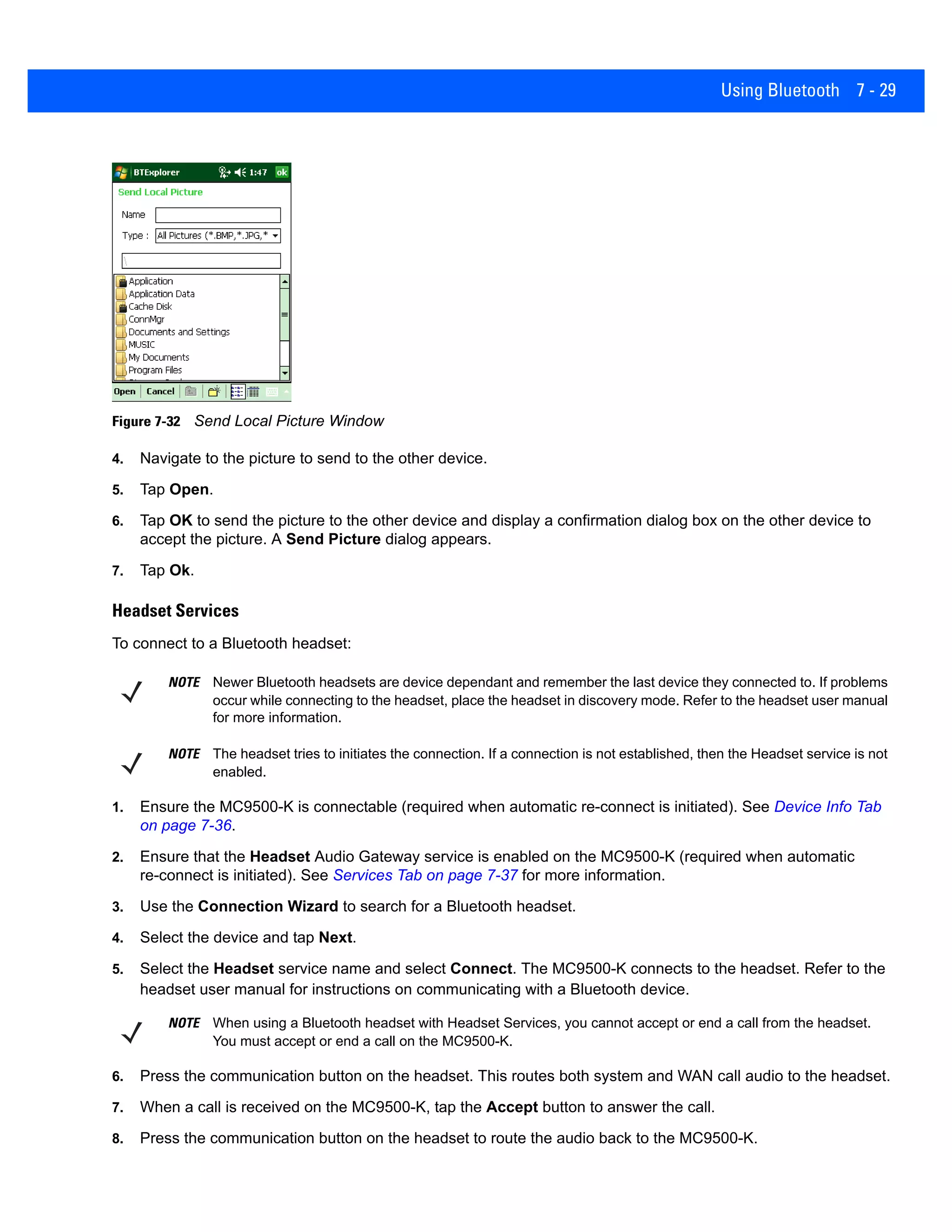 Using Bluetooth 7 - 29
Figure 7-32 Send Local Picture Window
4. Navigate to the picture to send to the other device.
5. Tap Open.
6. Tap OK to send the picture to the other device and display a confirmation dialog box on the other device to
accept the picture. A Send Picture dialog appears.
7. Tap Ok.
Headset Services
To connect to a Bluetooth headset:
1. Ensure the MC9500-K is connectable (required when automatic re-connect is initiated). See Device Info Tab
on page 7-36.
2. Ensure that the Headset Audio Gateway service is enabled on the MC9500-K (required when automatic
re-connect is initiated). See Services Tab on page 7-37 for more information.
3. Use the Connection Wizard to search for a Bluetooth headset.
4. Select the device and tap Next.
5. Select the Headset service name and select Connect. The MC9500-K connects to the headset. Refer to the
headset user manual for instructions on communicating with a Bluetooth device.
6. Press the communication button on the headset. This routes both system and WAN call audio to the headset.
7. When a call is received on the MC9500-K, tap the Accept button to answer the call.
8. Press the communication button on the headset to route the audio back to the MC9500-K.
NOTE Newer Bluetooth headsets are device dependant and remember the last device they connected to. If problems
occur while connecting to the headset, place the headset in discovery mode. Refer to the headset user manual
for more information.
NOTE The headset tries to initiates the connection. If a connection is not established, then the Headset service is not
enabled.
NOTE When using a Bluetooth headset with Headset Services, you cannot accept or end a call from the headset.
You must accept or end a call on the MC9500-K.
 