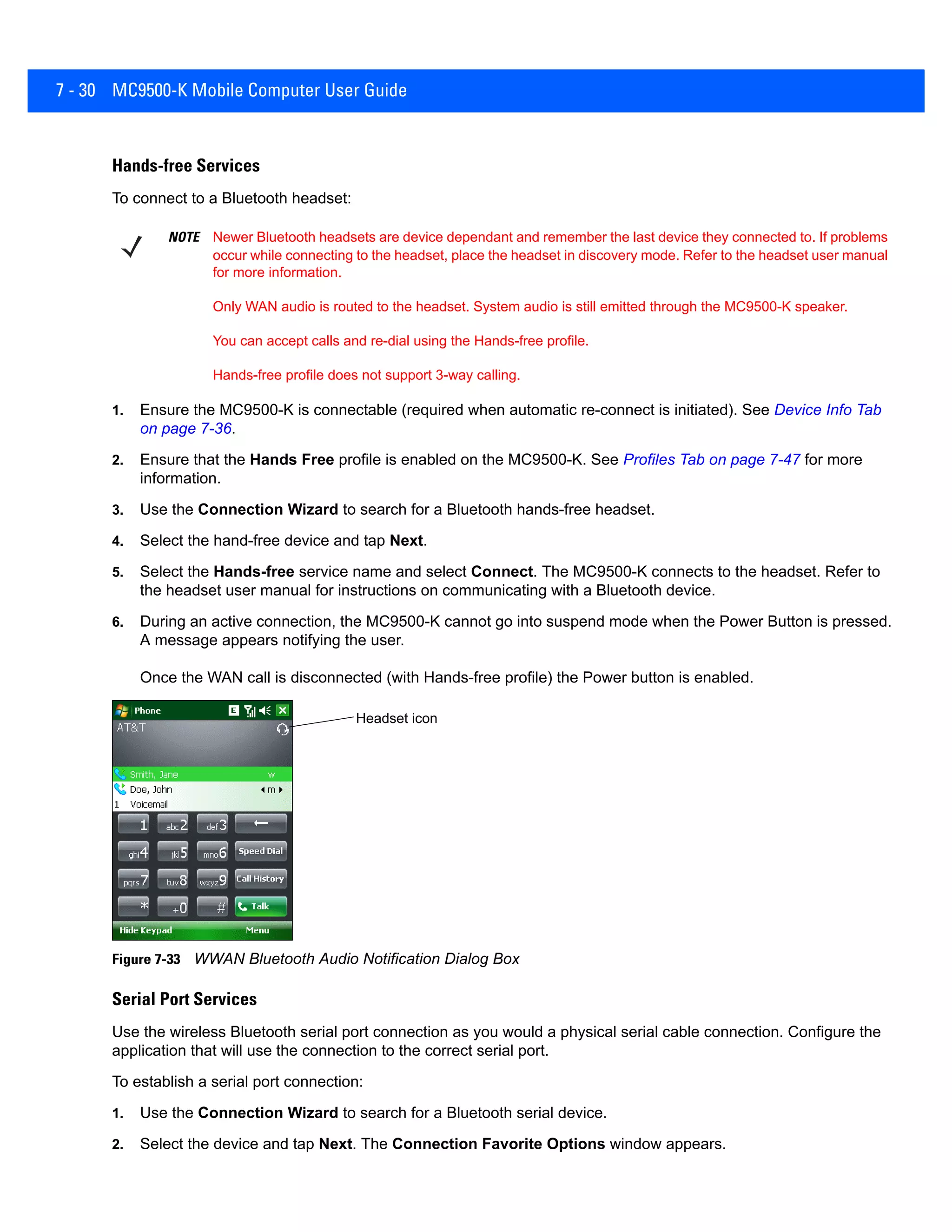 7 - 30 MC9500-K Mobile Computer User Guide
Hands-free Services
To connect to a Bluetooth headset:
1. Ensure the MC9500-K is connectable (required when automatic re-connect is initiated). See Device Info Tab
on page 7-36.
2. Ensure that the Hands Free profile is enabled on the MC9500-K. See Profiles Tab on page 7-47 for more
information.
3. Use the Connection Wizard to search for a Bluetooth hands-free headset.
4. Select the hand-free device and tap Next.
5. Select the Hands-free service name and select Connect. The MC9500-K connects to the headset. Refer to
the headset user manual for instructions on communicating with a Bluetooth device.
6. During an active connection, the MC9500-K cannot go into suspend mode when the Power Button is pressed.
A message appears notifying the user.
Once the WAN call is disconnected (with Hands-free profile) the Power button is enabled.
Figure 7-33 WWAN Bluetooth Audio Notification Dialog Box
Serial Port Services
Use the wireless Bluetooth serial port connection as you would a physical serial cable connection. Configure the
application that will use the connection to the correct serial port.
To establish a serial port connection:
1. Use the Connection Wizard to search for a Bluetooth serial device.
2. Select the device and tap Next. The Connection Favorite Options window appears.
NOTE Newer Bluetooth headsets are device dependant and remember the last device they connected to. If problems
occur while connecting to the headset, place the headset in discovery mode. Refer to the headset user manual
for more information.
Only WAN audio is routed to the headset. System audio is still emitted through the MC9500-K speaker.
You can accept calls and re-dial using the Hands-free profile.
Hands-free profile does not support 3-way calling.
Headset icon
 