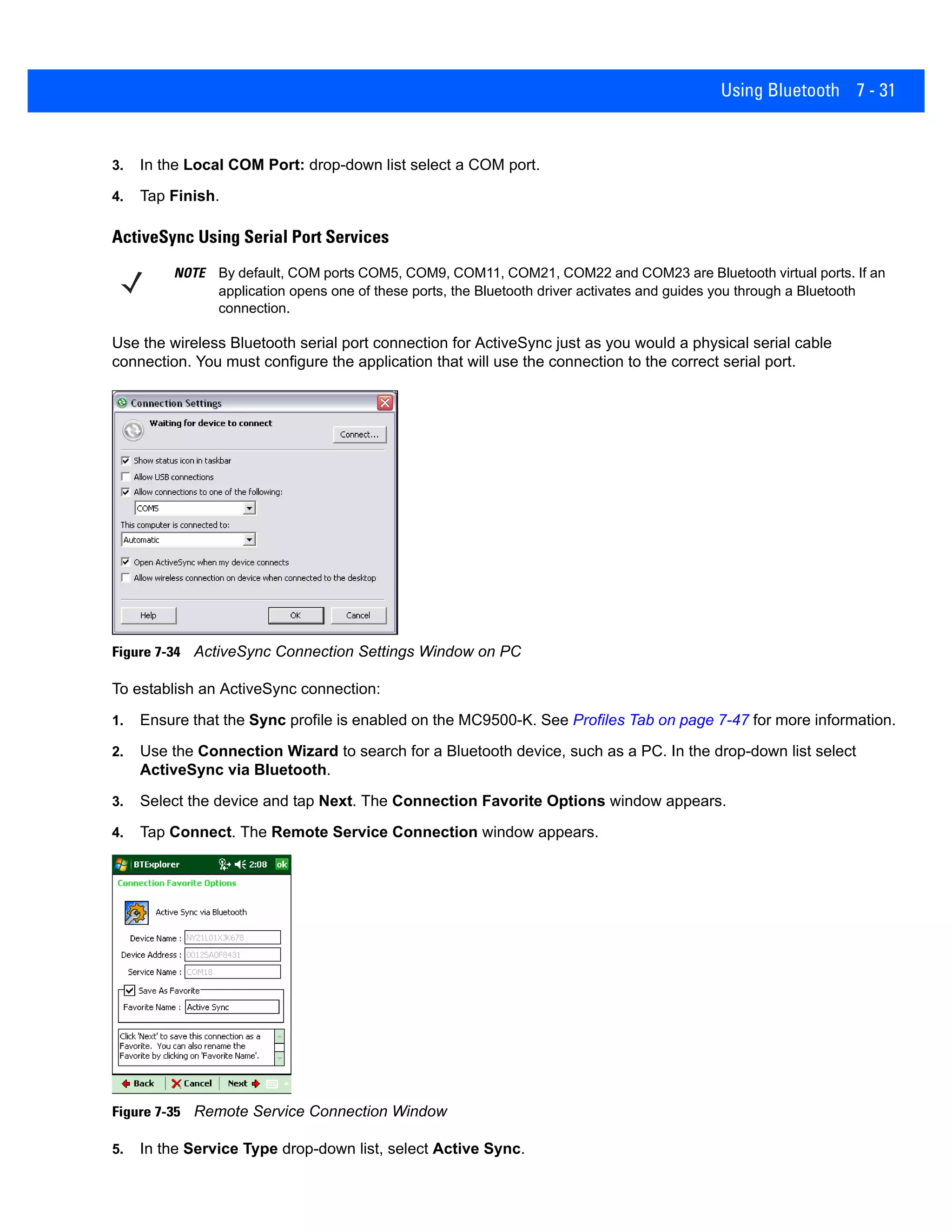 Using Bluetooth 7 - 31
3. In the Local COM Port: drop-down list select a COM port.
4. Tap Finish.
ActiveSync Using Serial Port Services
Use the wireless Bluetooth serial port connection for ActiveSync just as you would a physical serial cable
connection. You must configure the application that will use the connection to the correct serial port.
Figure 7-34 ActiveSync Connection Settings Window on PC
To establish an ActiveSync connection:
1. Ensure that the Sync profile is enabled on the MC9500-K. See Profiles Tab on page 7-47 for more information.
2. Use the Connection Wizard to search for a Bluetooth device, such as a PC. In the drop-down list select
ActiveSync via Bluetooth.
3. Select the device and tap Next. The Connection Favorite Options window appears.
4. Tap Connect. The Remote Service Connection window appears.
Figure 7-35 Remote Service Connection Window
5. In the Service Type drop-down list, select Active Sync.
NOTE By default, COM ports COM5, COM9, COM11, COM21, COM22 and COM23 are Bluetooth virtual ports. If an
application opens one of these ports, the Bluetooth driver activates and guides you through a Bluetooth
connection.
 