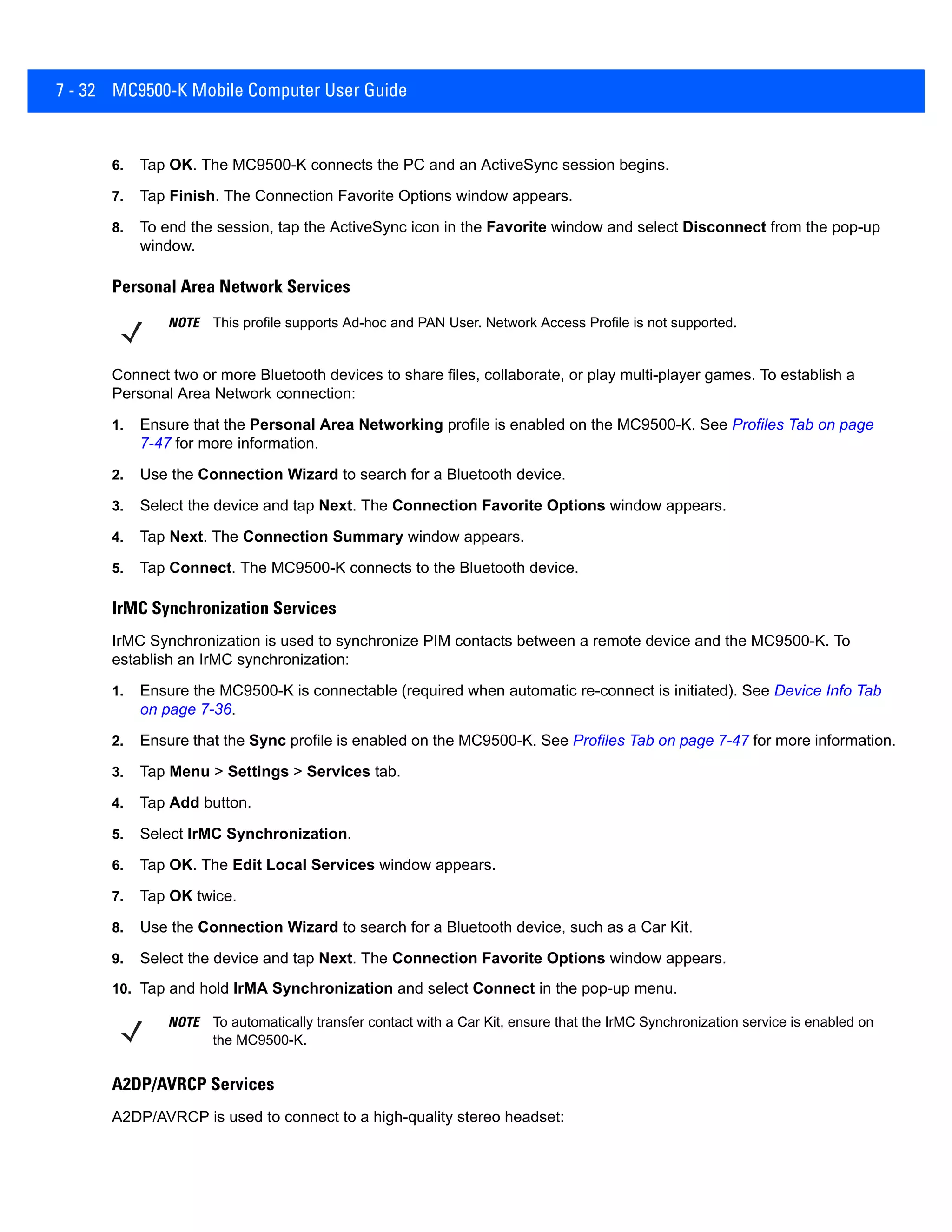 7 - 32 MC9500-K Mobile Computer User Guide
6. Tap OK. The MC9500-K connects the PC and an ActiveSync session begins.
7. Tap Finish. The Connection Favorite Options window appears.
8. To end the session, tap the ActiveSync icon in the Favorite window and select Disconnect from the pop-up
window.
Personal Area Network Services
Connect two or more Bluetooth devices to share files, collaborate, or play multi-player games. To establish a
Personal Area Network connection:
1. Ensure that the Personal Area Networking profile is enabled on the MC9500-K. See Profiles Tab on page
7-47 for more information.
2. Use the Connection Wizard to search for a Bluetooth device.
3. Select the device and tap Next. The Connection Favorite Options window appears.
4. Tap Next. The Connection Summary window appears.
5. Tap Connect. The MC9500-K connects to the Bluetooth device.
IrMC Synchronization Services
IrMC Synchronization is used to synchronize PIM contacts between a remote device and the MC9500-K. To
establish an IrMC synchronization:
1. Ensure the MC9500-K is connectable (required when automatic re-connect is initiated). See Device Info Tab
on page 7-36.
2. Ensure that the Sync profile is enabled on the MC9500-K. See Profiles Tab on page 7-47 for more information.
3. Tap Menu > Settings > Services tab.
4. Tap Add button.
5. Select IrMC Synchronization.
6. Tap OK. The Edit Local Services window appears.
7. Tap OK twice.
8. Use the Connection Wizard to search for a Bluetooth device, such as a Car Kit.
9. Select the device and tap Next. The Connection Favorite Options window appears.
10. Tap and hold IrMA Synchronization and select Connect in the pop-up menu.
A2DP/AVRCP Services
A2DP/AVRCP is used to connect to a high-quality stereo headset:
NOTE This profile supports Ad-hoc and PAN User. Network Access Profile is not supported.
NOTE To automatically transfer contact with a Car Kit, ensure that the IrMC Synchronization service is enabled on
the MC9500-K.
 
