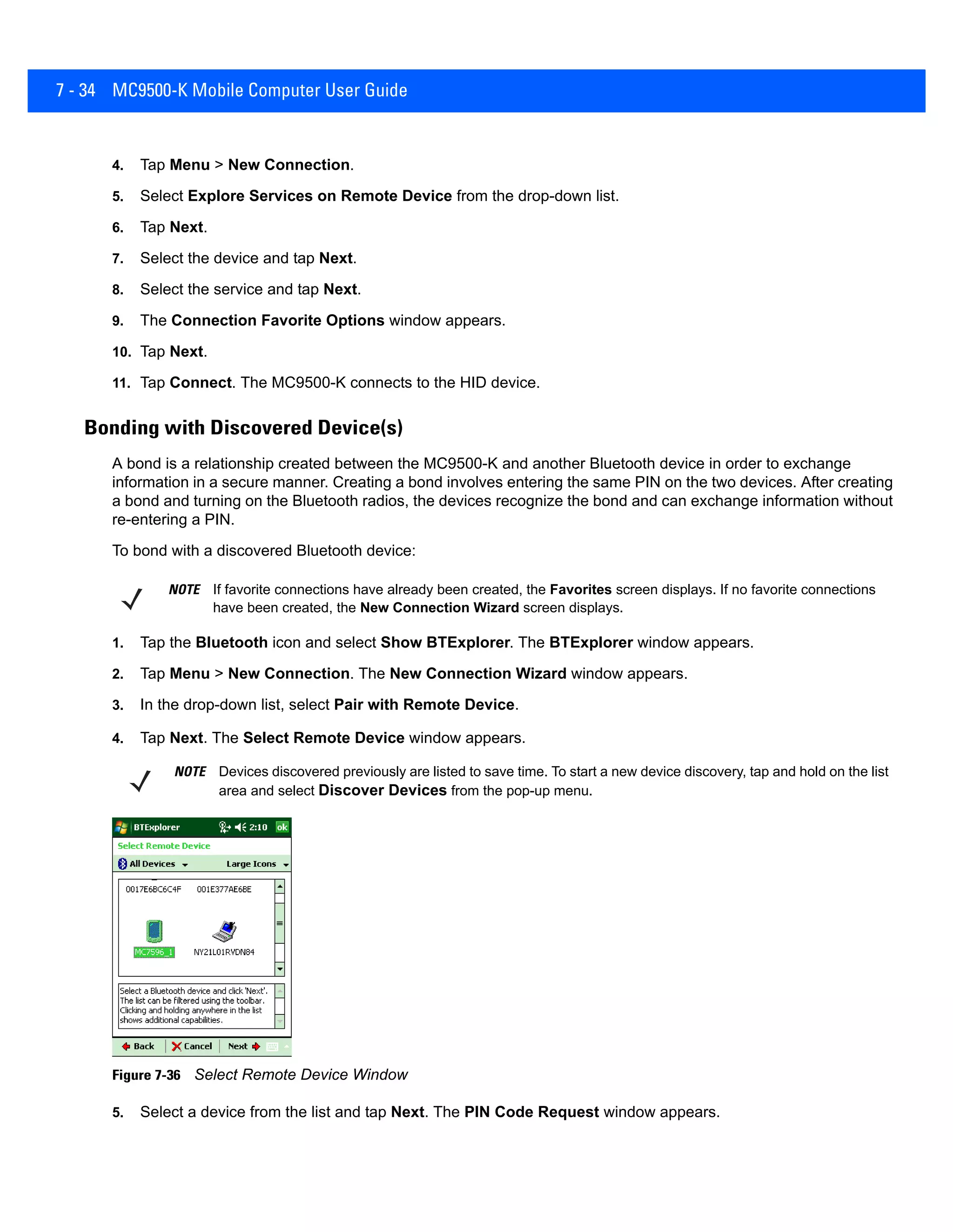 7 - 34 MC9500-K Mobile Computer User Guide
4. Tap Menu > New Connection.
5. Select Explore Services on Remote Device from the drop-down list.
6. Tap Next.
7. Select the device and tap Next.
8. Select the service and tap Next.
9. The Connection Favorite Options window appears.
10. Tap Next.
11. Tap Connect. The MC9500-K connects to the HID device.
Bonding with Discovered Device(s)
A bond is a relationship created between the MC9500-K and another Bluetooth device in order to exchange
information in a secure manner. Creating a bond involves entering the same PIN on the two devices. After creating
a bond and turning on the Bluetooth radios, the devices recognize the bond and can exchange information without
re-entering a PIN.
To bond with a discovered Bluetooth device:
1. Tap the Bluetooth icon and select Show BTExplorer. The BTExplorer window appears.
2. Tap Menu > New Connection. The New Connection Wizard window appears.
3. In the drop-down list, select Pair with Remote Device.
4. Tap Next. The Select Remote Device window appears.
Figure 7-36 Select Remote Device Window
5. Select a device from the list and tap Next. The PIN Code Request window appears.
NOTE If favorite connections have already been created, the Favorites screen displays. If no favorite connections
have been created, the New Connection Wizard screen displays.
NOTE Devices discovered previously are listed to save time. To start a new device discovery, tap and hold on the list
area and select Discover Devices from the pop-up menu.
 