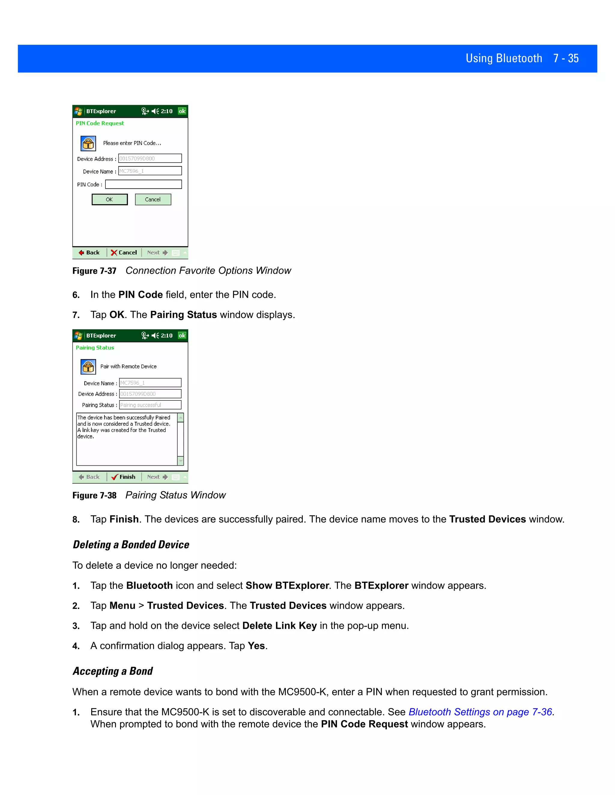 Using Bluetooth 7 - 35
Figure 7-37 Connection Favorite Options Window
6. In the PIN Code field, enter the PIN code.
7. Tap OK. The Pairing Status window displays.
Figure 7-38 Pairing Status Window
8. Tap Finish. The devices are successfully paired. The device name moves to the Trusted Devices window.
Deleting a Bonded Device
To delete a device no longer needed:
1. Tap the Bluetooth icon and select Show BTExplorer. The BTExplorer window appears.
2. Tap Menu > Trusted Devices. The Trusted Devices window appears.
3. Tap and hold on the device select Delete Link Key in the pop-up menu.
4. A confirmation dialog appears. Tap Yes.
Accepting a Bond
When a remote device wants to bond with the MC9500-K, enter a PIN when requested to grant permission.
1. Ensure that the MC9500-K is set to discoverable and connectable. See Bluetooth Settings on page 7-36.
When prompted to bond with the remote device the PIN Code Request window appears.
 