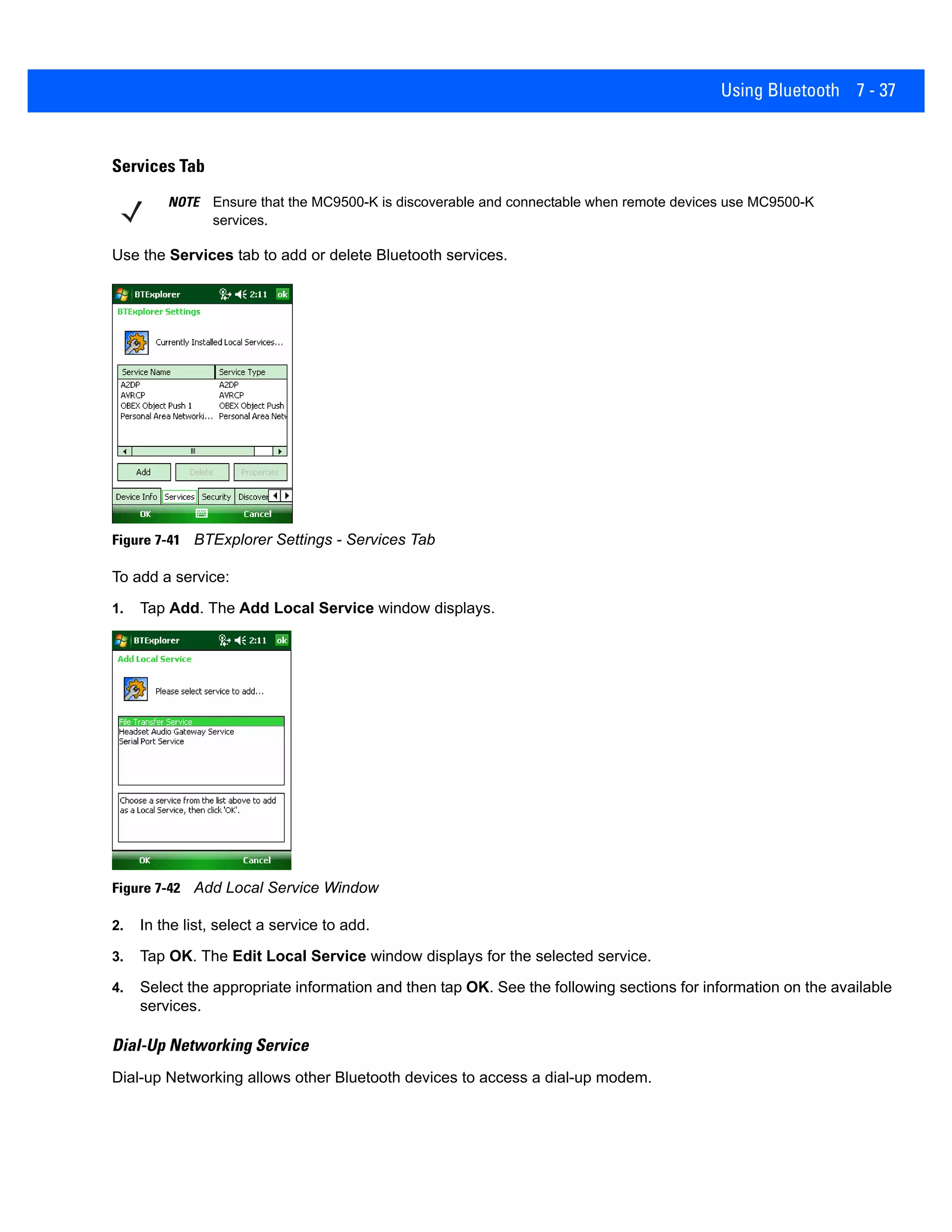 Using Bluetooth 7 - 37
Services Tab
Use the Services tab to add or delete Bluetooth services.
Figure 7-41 BTExplorer Settings - Services Tab
To add a service:
1. Tap Add. The Add Local Service window displays.
Figure 7-42 Add Local Service Window
2. In the list, select a service to add.
3. Tap OK. The Edit Local Service window displays for the selected service.
4. Select the appropriate information and then tap OK. See the following sections for information on the available
services.
Dial-Up Networking Service
Dial-up Networking allows other Bluetooth devices to access a dial-up modem.
NOTE Ensure that the MC9500-K is discoverable and connectable when remote devices use MC9500-K
services.
 
