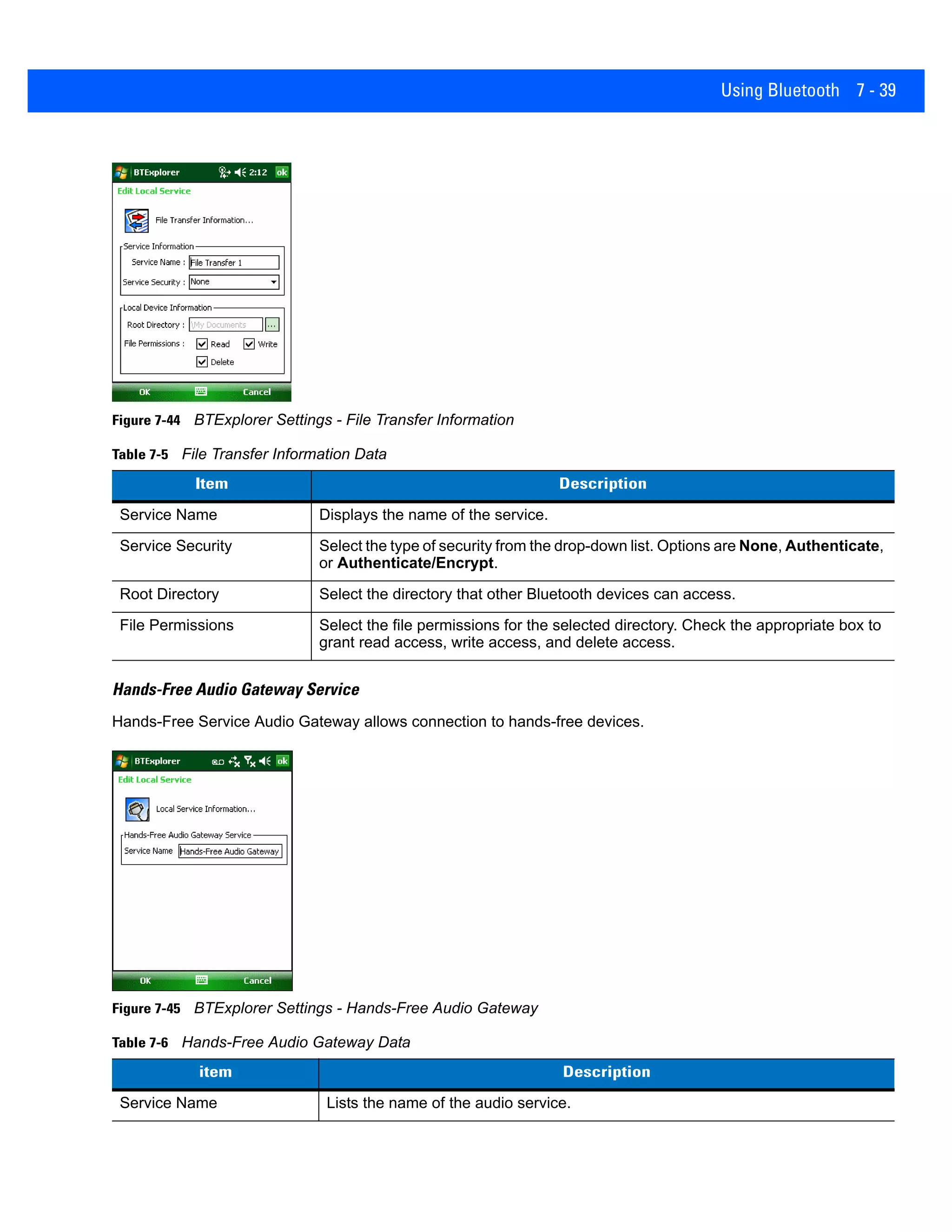 Using Bluetooth 7 - 39
Figure 7-44 BTExplorer Settings - File Transfer Information
Hands-Free Audio Gateway Service
Hands-Free Service Audio Gateway allows connection to hands-free devices.
Figure 7-45 BTExplorer Settings - Hands-Free Audio Gateway
Table 7-5 File Transfer Information Data
Item Description
Service Name Displays the name of the service.
Service Security Select the type of security from the drop-down list. Options are None, Authenticate,
or Authenticate/Encrypt.
Root Directory Select the directory that other Bluetooth devices can access.
File Permissions Select the file permissions for the selected directory. Check the appropriate box to
grant read access, write access, and delete access.
Table 7-6 Hands-Free Audio Gateway Data
item Description
Service Name Lists the name of the audio service.
 