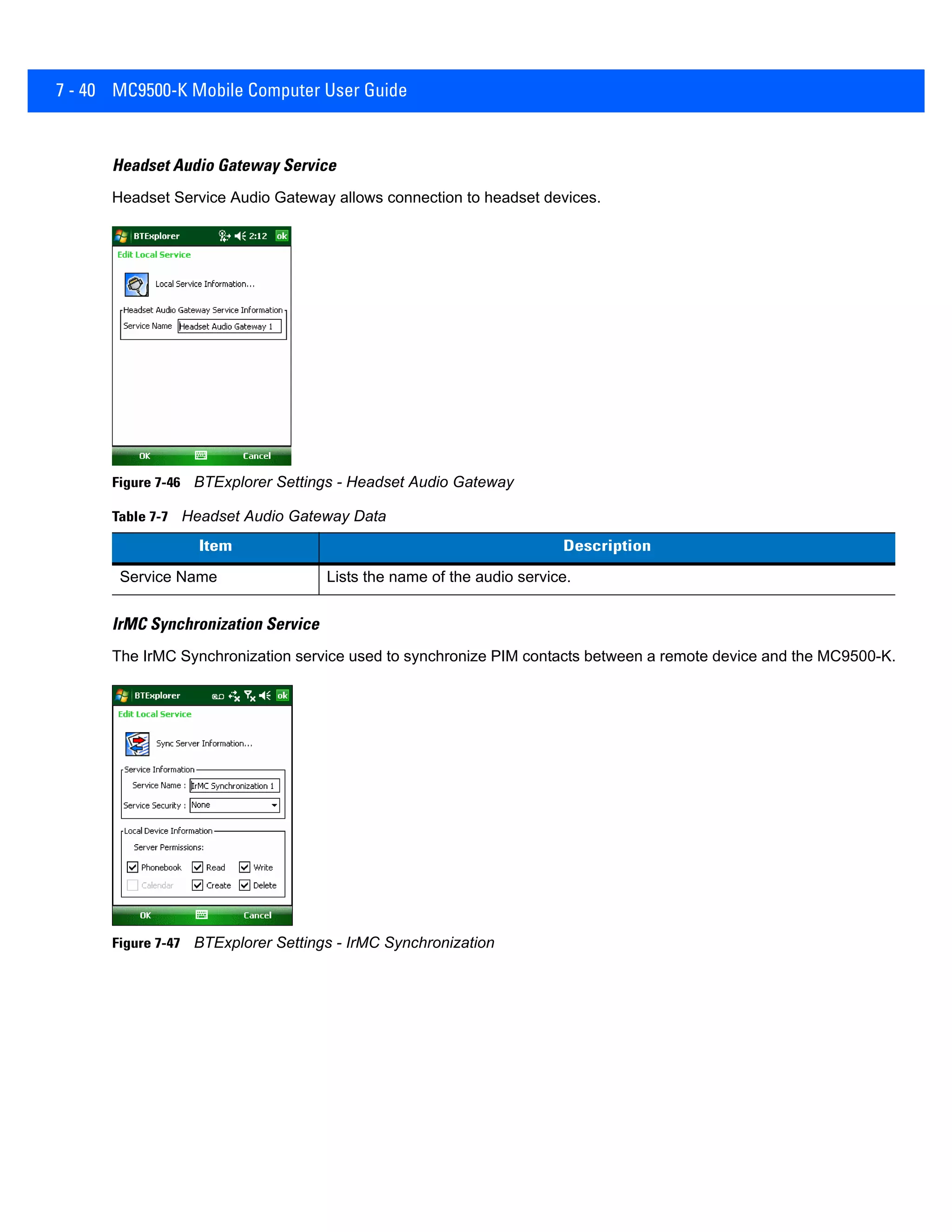 7 - 40 MC9500-K Mobile Computer User Guide
Headset Audio Gateway Service
Headset Service Audio Gateway allows connection to headset devices.
Figure 7-46 BTExplorer Settings - Headset Audio Gateway
IrMC Synchronization Service
The IrMC Synchronization service used to synchronize PIM contacts between a remote device and the MC9500-K.
Figure 7-47 BTExplorer Settings - IrMC Synchronization
Table 7-7 Headset Audio Gateway Data
Item Description
Service Name Lists the name of the audio service.
 