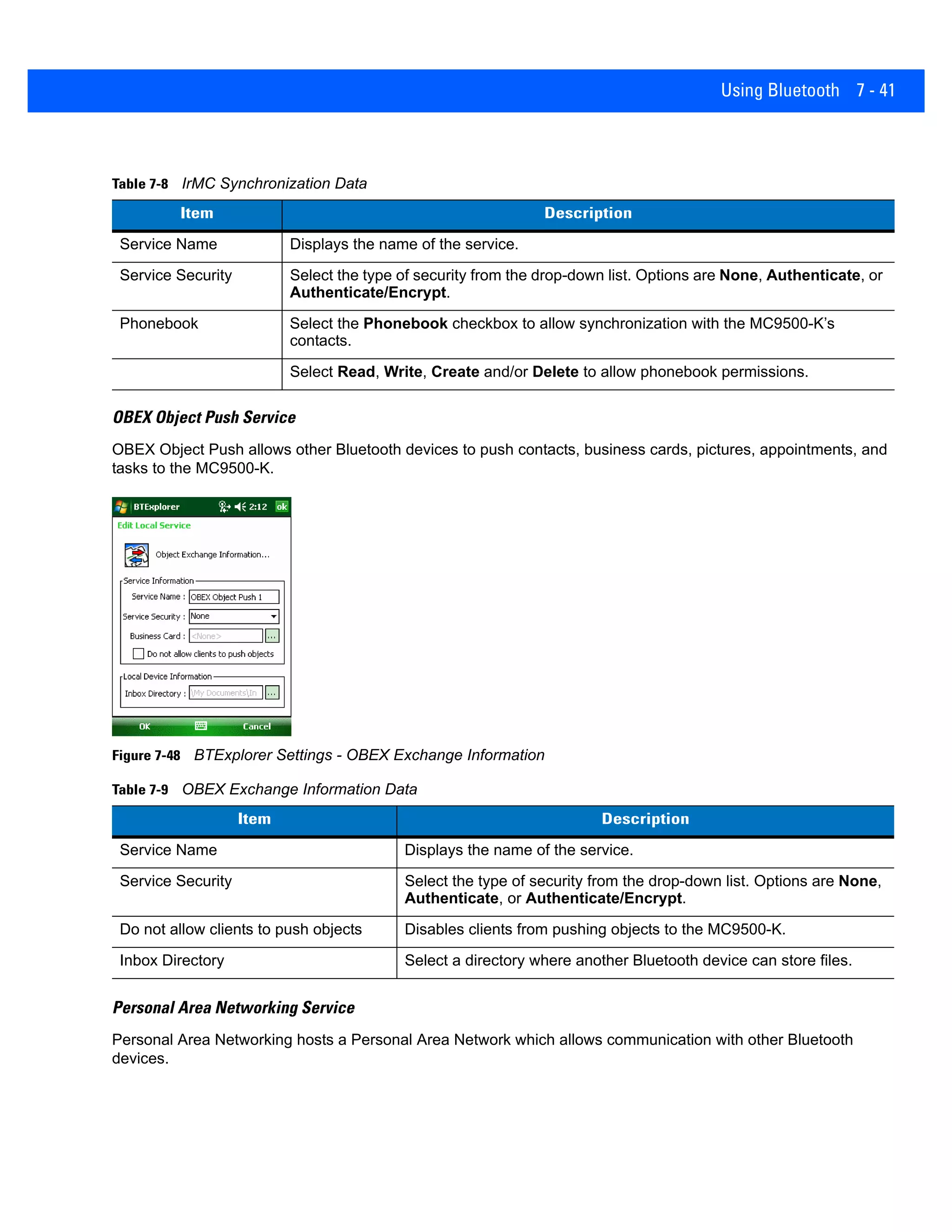 Using Bluetooth 7 - 41
OBEX Object Push Service
OBEX Object Push allows other Bluetooth devices to push contacts, business cards, pictures, appointments, and
tasks to the MC9500-K.
Figure 7-48 BTExplorer Settings - OBEX Exchange Information
Personal Area Networking Service
Personal Area Networking hosts a Personal Area Network which allows communication with other Bluetooth
devices.
Table 7-8 IrMC Synchronization Data
Item Description
Service Name Displays the name of the service.
Service Security Select the type of security from the drop-down list. Options are None, Authenticate, or
Authenticate/Encrypt.
Phonebook Select the Phonebook checkbox to allow synchronization with the MC9500-K’s
contacts.
Select Read, Write, Create and/or Delete to allow phonebook permissions.
Table 7-9 OBEX Exchange Information Data
Item Description
Service Name Displays the name of the service.
Service Security Select the type of security from the drop-down list. Options are None,
Authenticate, or Authenticate/Encrypt.
Do not allow clients to push objects Disables clients from pushing objects to the MC9500-K.
Inbox Directory Select a directory where another Bluetooth device can store files.
 