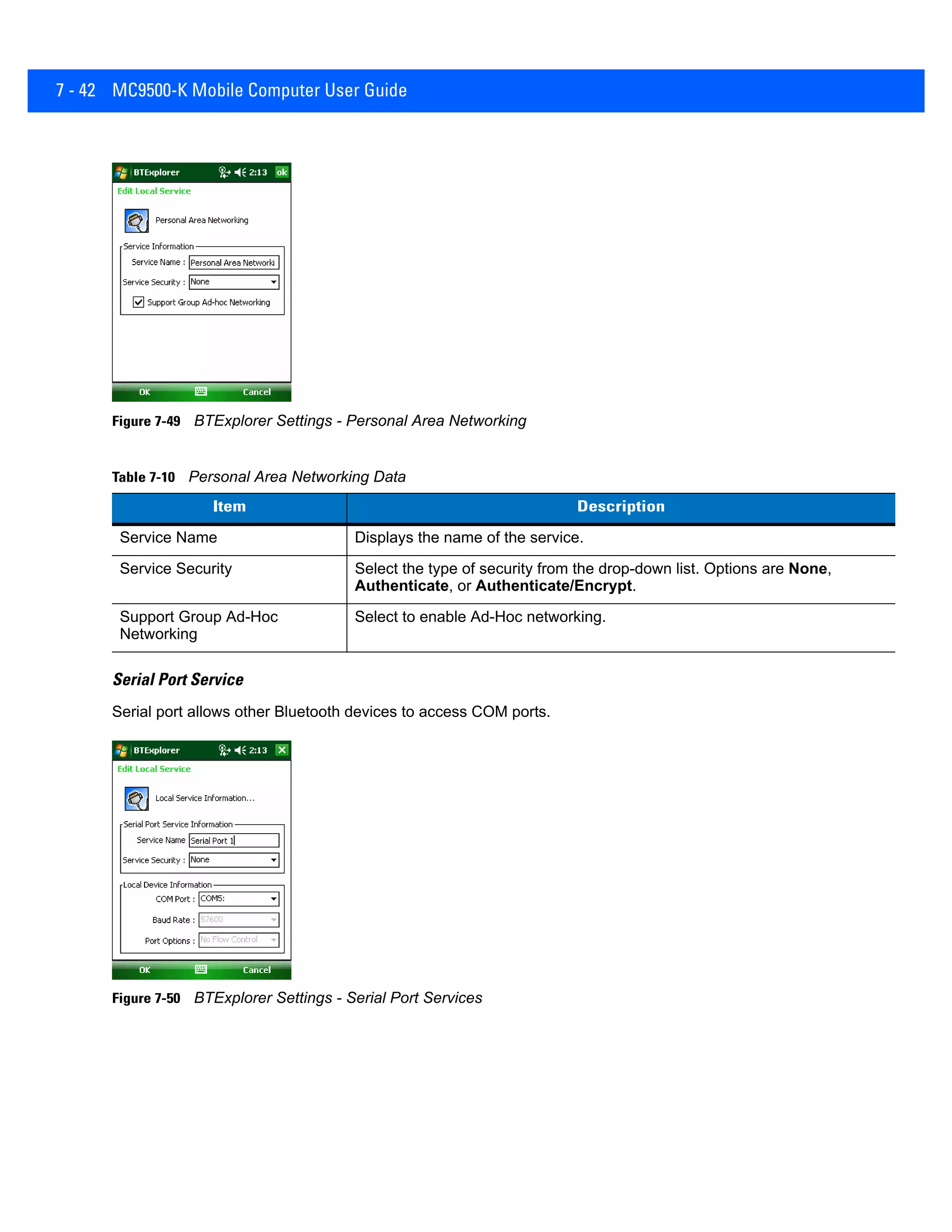 7 - 42 MC9500-K Mobile Computer User Guide
Figure 7-49 BTExplorer Settings - Personal Area Networking
Serial Port Service
Serial port allows other Bluetooth devices to access COM ports.
Figure 7-50 BTExplorer Settings - Serial Port Services
Table 7-10 Personal Area Networking Data
Item Description
Service Name Displays the name of the service.
Service Security Select the type of security from the drop-down list. Options are None,
Authenticate, or Authenticate/Encrypt.
Support Group Ad-Hoc
Networking
Select to enable Ad-Hoc networking.
 