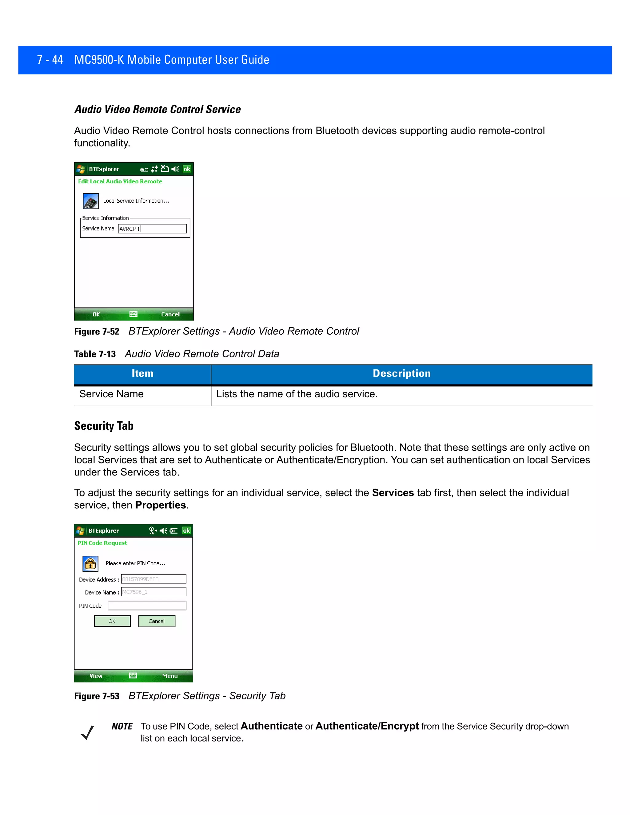 7 - 44 MC9500-K Mobile Computer User Guide
Audio Video Remote Control Service
Audio Video Remote Control hosts connections from Bluetooth devices supporting audio remote-control
functionality.
Figure 7-52 BTExplorer Settings - Audio Video Remote Control
Security Tab
Security settings allows you to set global security policies for Bluetooth. Note that these settings are only active on
local Services that are set to Authenticate or Authenticate/Encryption. You can set authentication on local Services
under the Services tab.
To adjust the security settings for an individual service, select the Services tab first, then select the individual
service, then Properties.
Figure 7-53 BTExplorer Settings - Security Tab
Table 7-13 Audio Video Remote Control Data
Item Description
Service Name Lists the name of the audio service.
NOTE To use PIN Code, select Authenticate or Authenticate/Encrypt from the Service Security drop-down
list on each local service.
 
