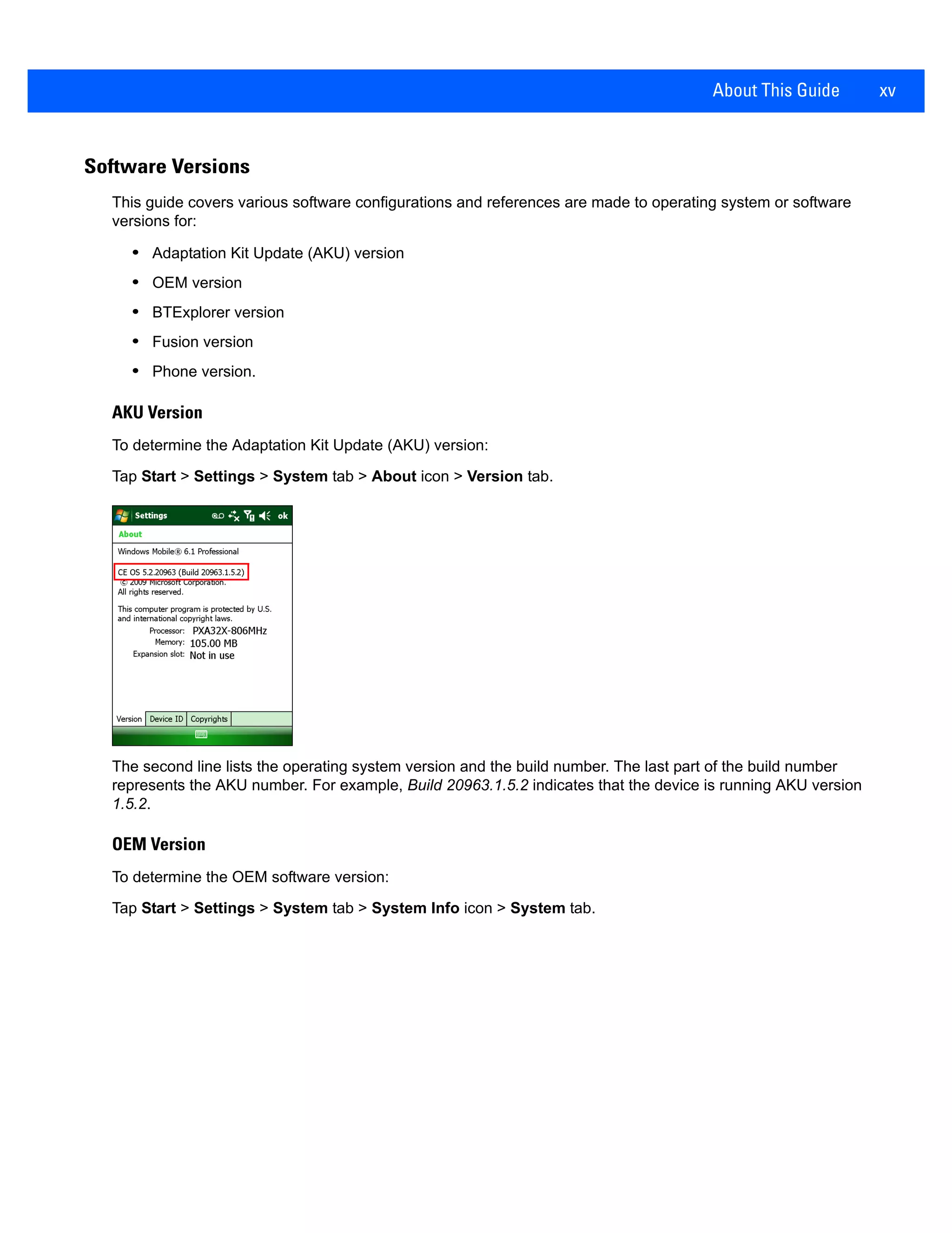 About This Guide xv
Software Versions
This guide covers various software configurations and references are made to operating system or software
versions for:
• Adaptation Kit Update (AKU) version
• OEM version
• BTExplorer version
• Fusion version
• Phone version.
AKU Version
To determine the Adaptation Kit Update (AKU) version:
Tap Start > Settings > System tab > About icon > Version tab.
The second line lists the operating system version and the build number. The last part of the build number
represents the AKU number. For example, Build 20963.1.5.2 indicates that the device is running AKU version
1.5.2.
OEM Version
To determine the OEM software version:
Tap Start > Settings > System tab > System Info icon > System tab.
 