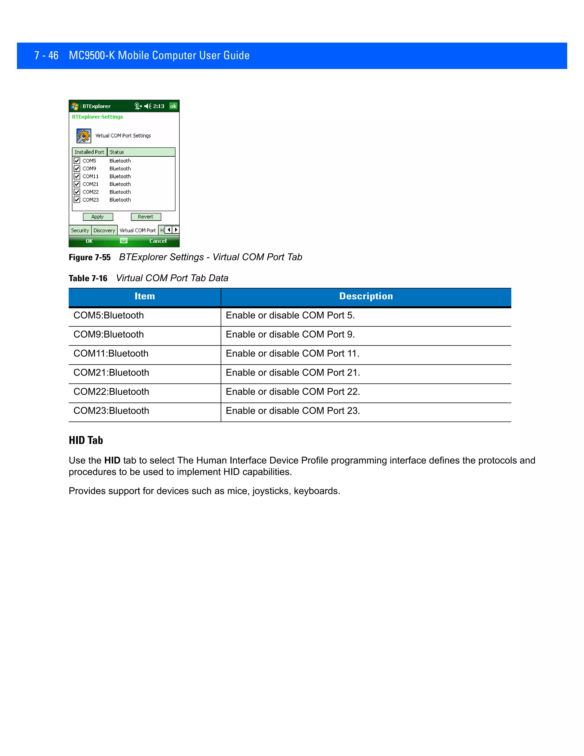 7 - 46 MC9500-K Mobile Computer User Guide
Figure 7-55 BTExplorer Settings - Virtual COM Port Tab
HID Tab
Use the HID tab to select The Human Interface Device Profile programming interface defines the protocols and
procedures to be used to implement HID capabilities.
Provides support for devices such as mice, joysticks, keyboards.
Table 7-16 Virtual COM Port Tab Data
Item Description
COM5:Bluetooth Enable or disable COM Port 5.
COM9:Bluetooth Enable or disable COM Port 9.
COM11:Bluetooth Enable or disable COM Port 11.
COM21:Bluetooth Enable or disable COM Port 21.
COM22:Bluetooth Enable or disable COM Port 22.
COM23:Bluetooth Enable or disable COM Port 23.
 