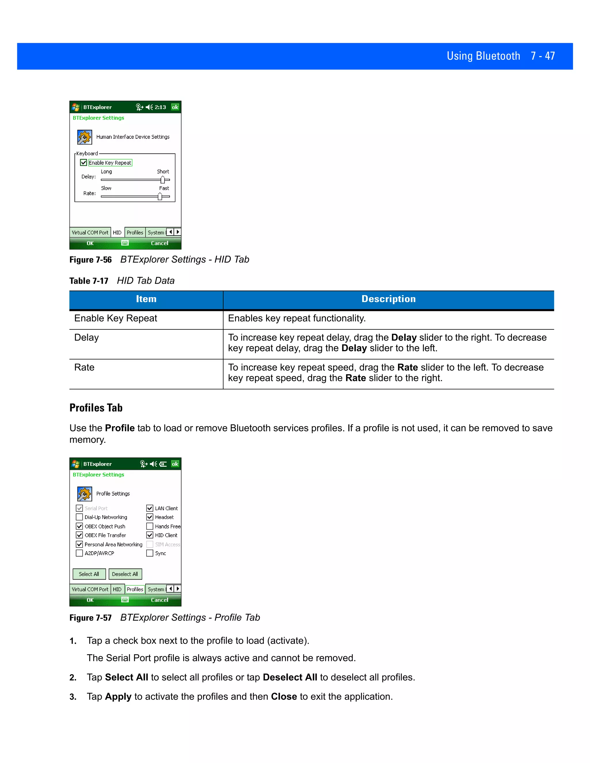 Using Bluetooth 7 - 47
Figure 7-56 BTExplorer Settings - HID Tab
Profiles Tab
Use the Profile tab to load or remove Bluetooth services profiles. If a profile is not used, it can be removed to save
memory.
Figure 7-57 BTExplorer Settings - Profile Tab
1. Tap a check box next to the profile to load (activate).
The Serial Port profile is always active and cannot be removed.
2. Tap Select All to select all profiles or tap Deselect All to deselect all profiles.
3. Tap Apply to activate the profiles and then Close to exit the application.
Table 7-17 HID Tab Data
Item Description
Enable Key Repeat Enables key repeat functionality.
Delay To increase key repeat delay, drag the Delay slider to the right. To decrease
key repeat delay, drag the Delay slider to the left.
Rate To increase key repeat speed, drag the Rate slider to the left. To decrease
key repeat speed, drag the Rate slider to the right.
 