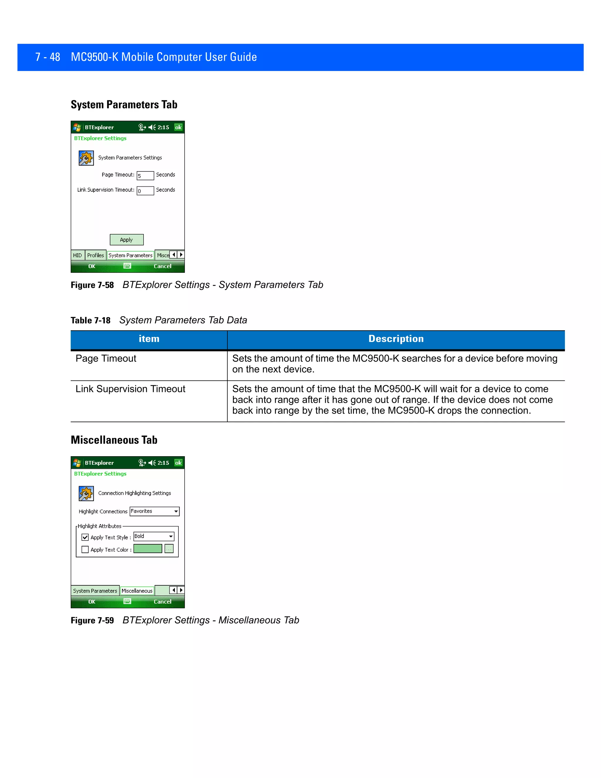 7 - 48 MC9500-K Mobile Computer User Guide
System Parameters Tab
Figure 7-58 BTExplorer Settings - System Parameters Tab
Miscellaneous Tab
Figure 7-59 BTExplorer Settings - Miscellaneous Tab
Table 7-18 System Parameters Tab Data
item Description
Page Timeout Sets the amount of time the MC9500-K searches for a device before moving
on the next device.
Link Supervision Timeout Sets the amount of time that the MC9500-K will wait for a device to come
back into range after it has gone out of range. If the device does not come
back into range by the set time, the MC9500-K drops the connection.
 