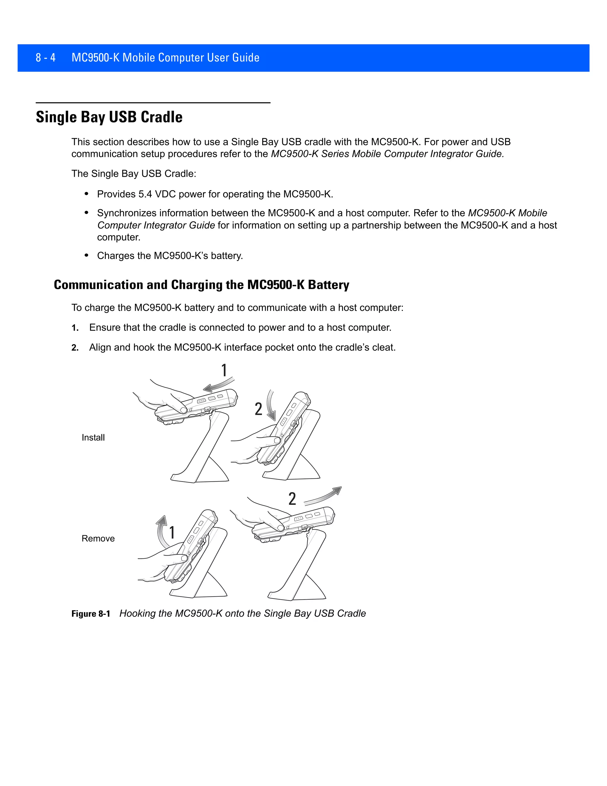 8 - 4 MC9500-K Mobile Computer User Guide
Single Bay USB Cradle
This section describes how to use a Single Bay USB cradle with the MC9500-K. For power and USB
communication setup procedures refer to the MC9500-K Series Mobile Computer Integrator Guide.
The Single Bay USB Cradle:
• Provides 5.4 VDC power for operating the MC9500-K.
• Synchronizes information between the MC9500-K and a host computer. Refer to the MC9500-K Mobile
Computer Integrator Guide for information on setting up a partnership between the MC9500-K and a host
computer.
• Charges the MC9500-K’s battery.
Communication and Charging the MC9500-K Battery
To charge the MC9500-K battery and to communicate with a host computer:
1. Ensure that the cradle is connected to power and to a host computer.
2. Align and hook the MC9500-K interface pocket onto the cradle’s cleat.
Figure 8-1 Hooking the MC9500-K onto the Single Bay USB Cradle
1
2
1
2
Install
Remove
 