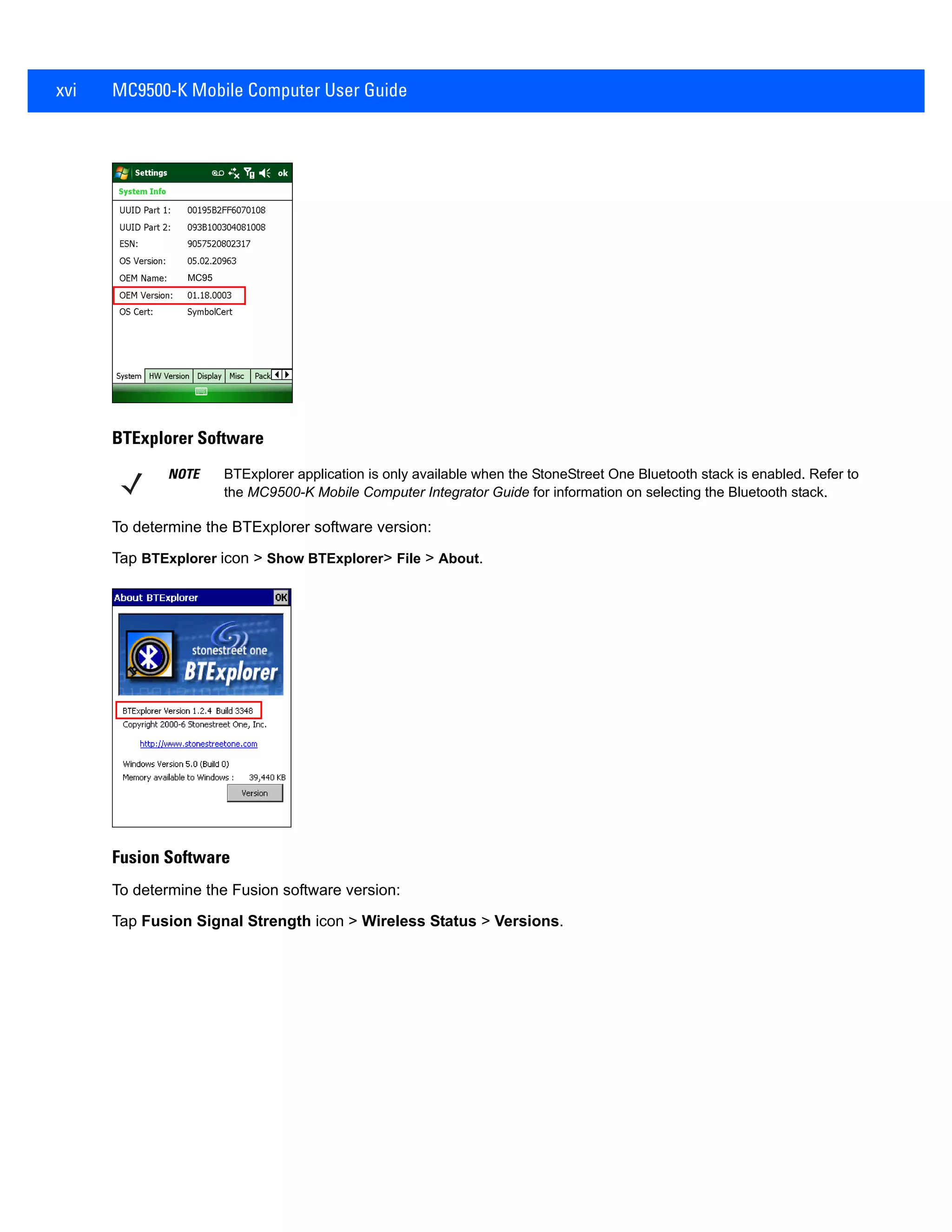 xvi MC9500-K Mobile Computer User Guide
BTExplorer Software
To determine the BTExplorer software version:
Tap BTExplorer icon > Show BTExplorer> File > About.
Fusion Software
To determine the Fusion software version:
Tap Fusion Signal Strength icon > Wireless Status > Versions.
MC95
NOTE BTExplorer application is only available when the StoneStreet One Bluetooth stack is enabled. Refer to
the MC9500-K Mobile Computer Integrator Guide for information on selecting the Bluetooth stack.
 