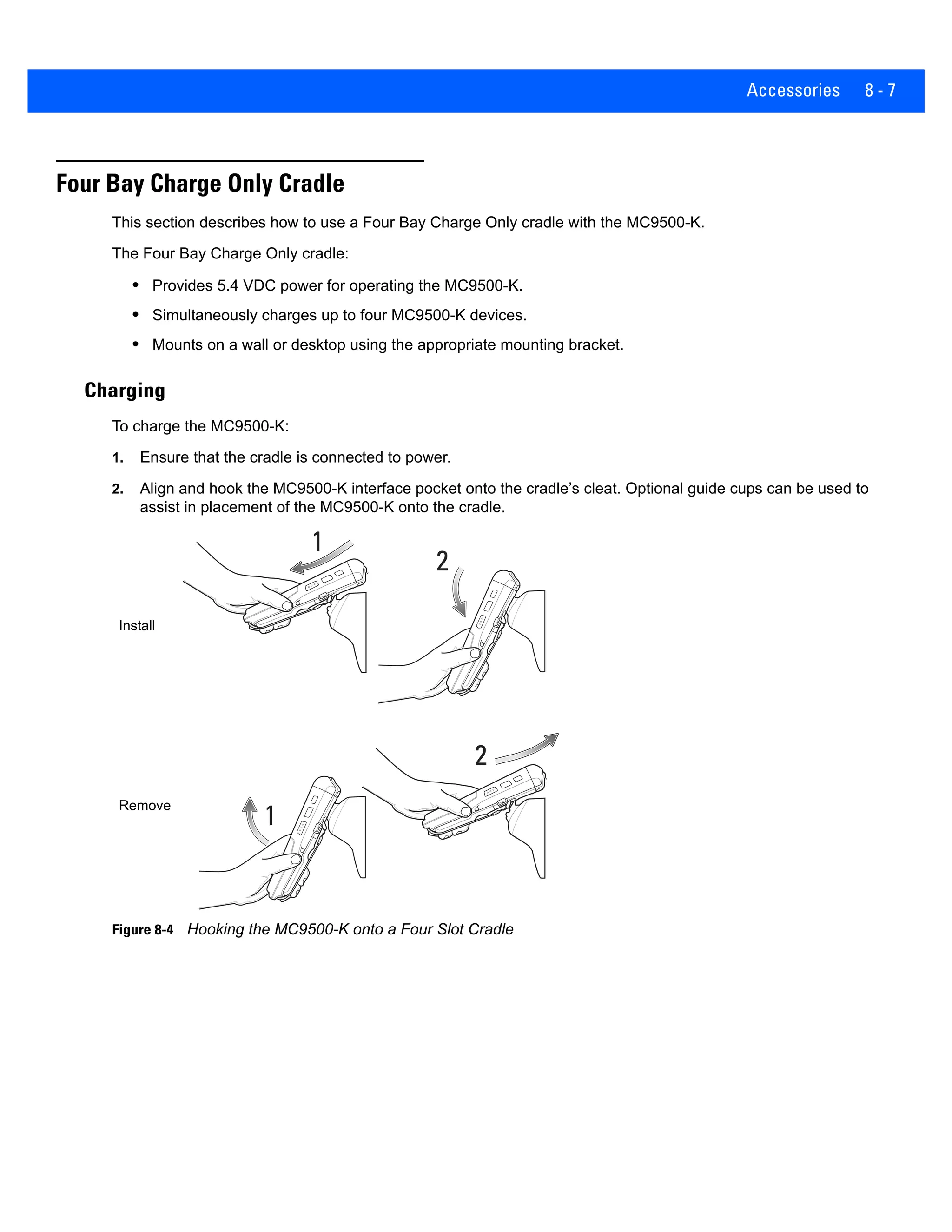 Accessories 8 - 7
Four Bay Charge Only Cradle
This section describes how to use a Four Bay Charge Only cradle with the MC9500-K.
The Four Bay Charge Only cradle:
• Provides 5.4 VDC power for operating the MC9500-K.
• Simultaneously charges up to four MC9500-K devices.
• Mounts on a wall or desktop using the appropriate mounting bracket.
Charging
To charge the MC9500-K:
1. Ensure that the cradle is connected to power.
2. Align and hook the MC9500-K interface pocket onto the cradle’s cleat. Optional guide cups can be used to
assist in placement of the MC9500-K onto the cradle.
Figure 8-4 Hooking the MC9500-K onto a Four Slot Cradle
1
2
1
2
Install
Remove
 