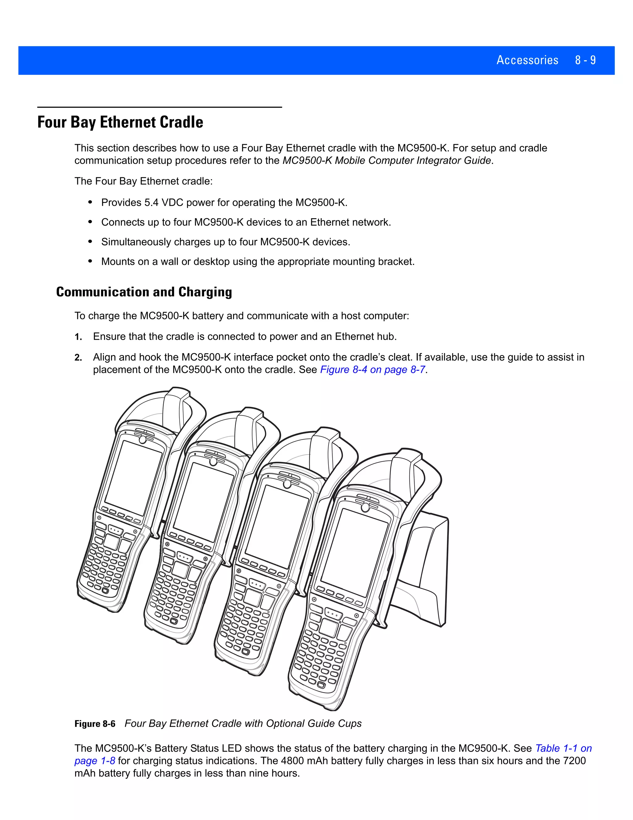 Accessories 8 - 9
Four Bay Ethernet Cradle
This section describes how to use a Four Bay Ethernet cradle with the MC9500-K. For setup and cradle
communication setup procedures refer to the MC9500-K Mobile Computer Integrator Guide.
The Four Bay Ethernet cradle:
• Provides 5.4 VDC power for operating the MC9500-K.
• Connects up to four MC9500-K devices to an Ethernet network.
• Simultaneously charges up to four MC9500-K devices.
• Mounts on a wall or desktop using the appropriate mounting bracket.
Communication and Charging
To charge the MC9500-K battery and communicate with a host computer:
1. Ensure that the cradle is connected to power and an Ethernet hub.
2. Align and hook the MC9500-K interface pocket onto the cradle’s cleat. If available, use the guide to assist in
placement of the MC9500-K onto the cradle. See Figure 8-4 on page 8-7.
Figure 8-6 Four Bay Ethernet Cradle with Optional Guide Cups
The MC9500-K’s Battery Status LED shows the status of the battery charging in the MC9500-K. See Table 1-1 on
page 1-8 for charging status indications. The 4800 mAh battery fully charges in less than six hours and the 7200
mAh battery fully charges in less than nine hours.
 
