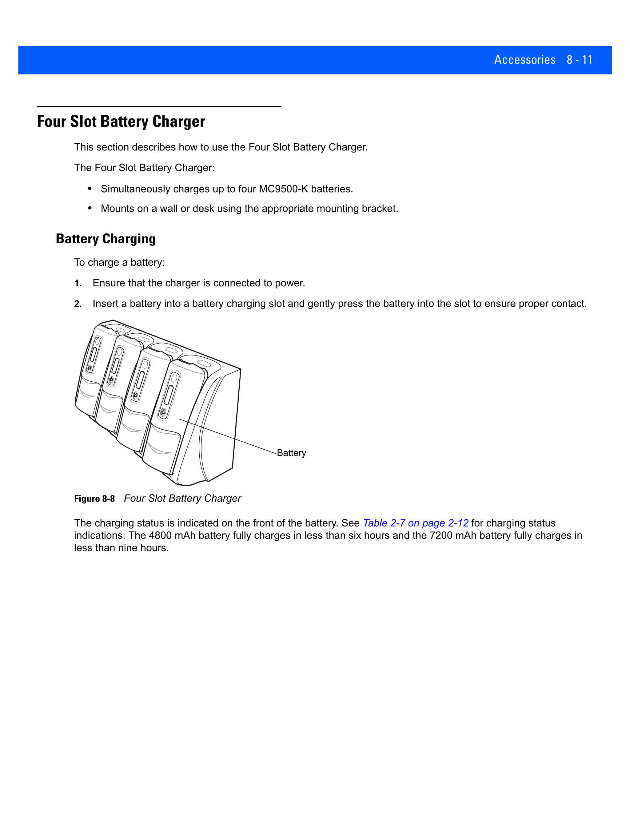 Accessories 8 - 11
Four Slot Battery Charger
This section describes how to use the Four Slot Battery Charger.
The Four Slot Battery Charger:
• Simultaneously charges up to four MC9500-K batteries.
• Mounts on a wall or desk using the appropriate mounting bracket.
Battery Charging
To charge a battery:
1. Ensure that the charger is connected to power.
2. Insert a battery into a battery charging slot and gently press the battery into the slot to ensure proper contact.
Figure 8-8 Four Slot Battery Charger
The charging status is indicated on the front of the battery. See Table 2-7 on page 2-12 for charging status
indications. The 4800 mAh battery fully charges in less than six hours and the 7200 mAh battery fully charges in
less than nine hours.
Battery
 