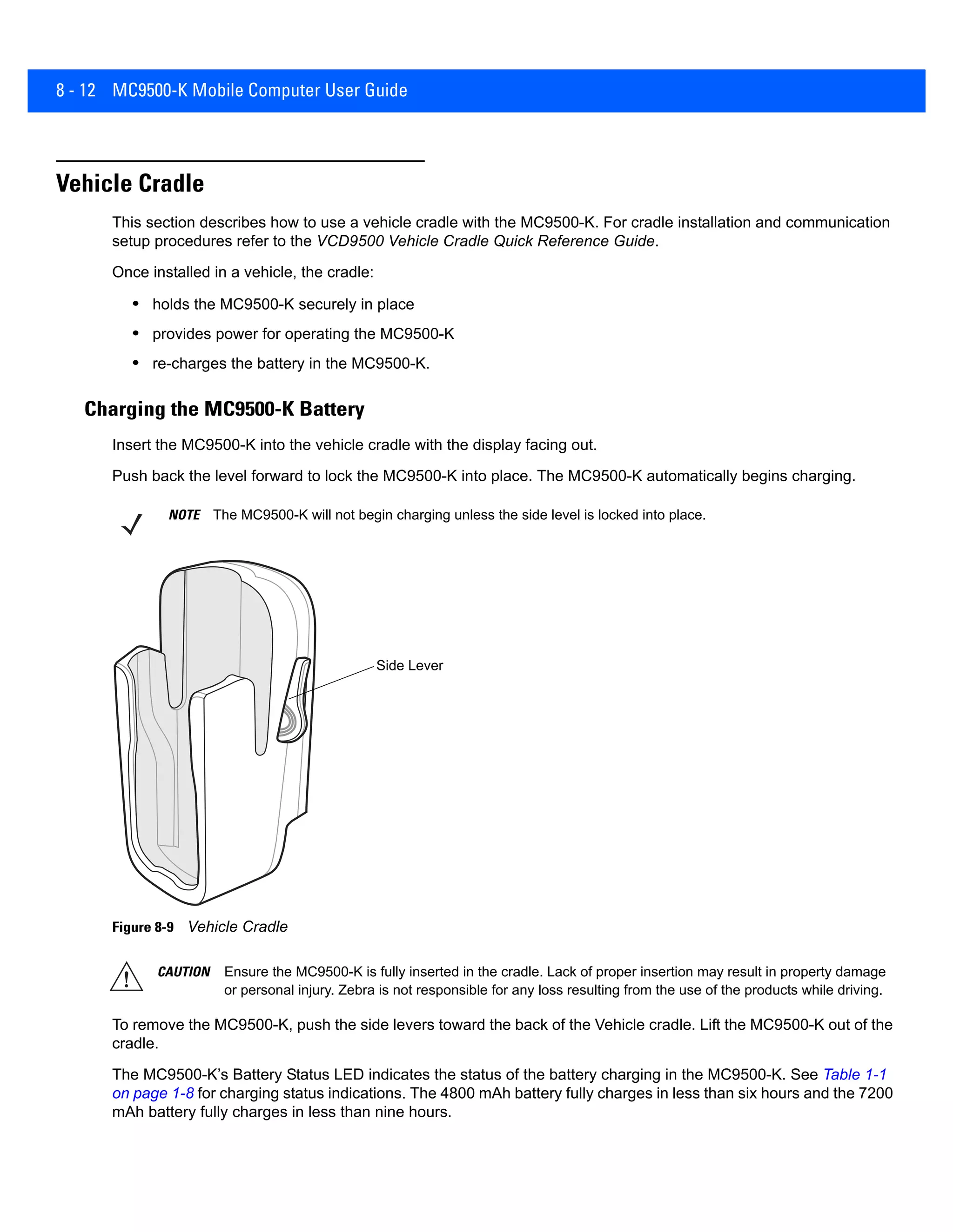 8 - 12 MC9500-K Mobile Computer User Guide
Vehicle Cradle
This section describes how to use a vehicle cradle with the MC9500-K. For cradle installation and communication
setup procedures refer to the VCD9500 Vehicle Cradle Quick Reference Guide.
Once installed in a vehicle, the cradle:
• holds the MC9500-K securely in place
• provides power for operating the MC9500-K
• re-charges the battery in the MC9500-K.
Charging the MC9500-K Battery
Insert the MC9500-K into the vehicle cradle with the display facing out.
Push back the level forward to lock the MC9500-K into place. The MC9500-K automatically begins charging.
Figure 8-9 Vehicle Cradle
To remove the MC9500-K, push the side levers toward the back of the Vehicle cradle. Lift the MC9500-K out of the
cradle.
The MC9500-K’s Battery Status LED indicates the status of the battery charging in the MC9500-K. See Table 1-1
on page 1-8 for charging status indications. The 4800 mAh battery fully charges in less than six hours and the 7200
mAh battery fully charges in less than nine hours.
NOTE The MC9500-K will not begin charging unless the side level is locked into place.
Side Lever
CAUTION Ensure the MC9500-K is fully inserted in the cradle. Lack of proper insertion may result in property damage
or personal injury. Zebra is not responsible for any loss resulting from the use of the products while driving.
 