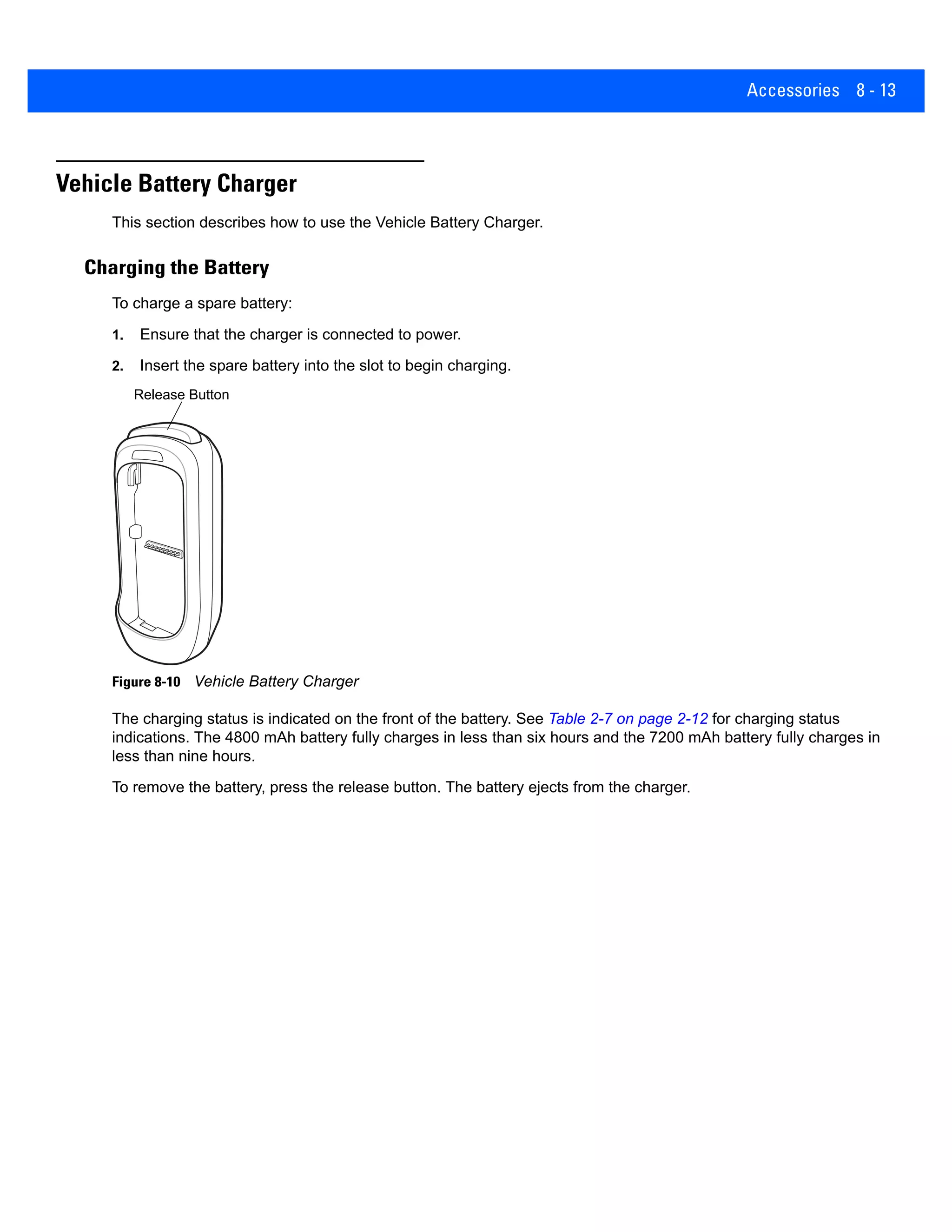 Accessories 8 - 13
Vehicle Battery Charger
This section describes how to use the Vehicle Battery Charger.
Charging the Battery
To charge a spare battery:
1. Ensure that the charger is connected to power.
2. Insert the spare battery into the slot to begin charging.
Figure 8-10 Vehicle Battery Charger
The charging status is indicated on the front of the battery. See Table 2-7 on page 2-12 for charging status
indications. The 4800 mAh battery fully charges in less than six hours and the 7200 mAh battery fully charges in
less than nine hours.
To remove the battery, press the release button. The battery ejects from the charger.
Release Button
 
