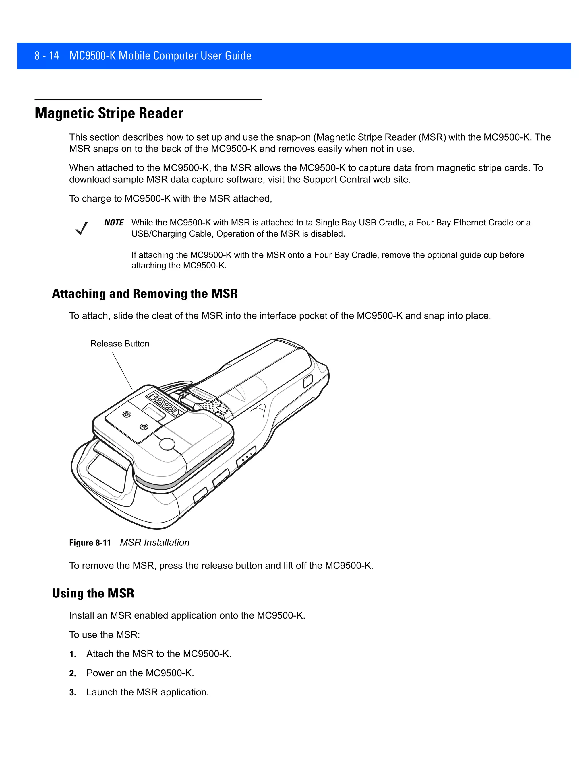8 - 14 MC9500-K Mobile Computer User Guide
Magnetic Stripe Reader
This section describes how to set up and use the snap-on (Magnetic Stripe Reader (MSR) with the MC9500-K. The
MSR snaps on to the back of the MC9500-K and removes easily when not in use.
When attached to the MC9500-K, the MSR allows the MC9500-K to capture data from magnetic stripe cards. To
download sample MSR data capture software, visit the Support Central web site.
To charge to MC9500-K with the MSR attached,
Attaching and Removing the MSR
To attach, slide the cleat of the MSR into the interface pocket of the MC9500-K and snap into place.
Figure 8-11 MSR Installation
To remove the MSR, press the release button and lift off the MC9500-K.
Using the MSR
Install an MSR enabled application onto the MC9500-K.
To use the MSR:
1. Attach the MSR to the MC9500-K.
2. Power on the MC9500-K.
3. Launch the MSR application.
NOTE While the MC9500-K with MSR is attached to ta Single Bay USB Cradle, a Four Bay Ethernet Cradle or a
USB/Charging Cable, Operation of the MSR is disabled.
If attaching the MC9500-K with the MSR onto a Four Bay Cradle, remove the optional guide cup before
attaching the MC9500-K.
Release Button
 
