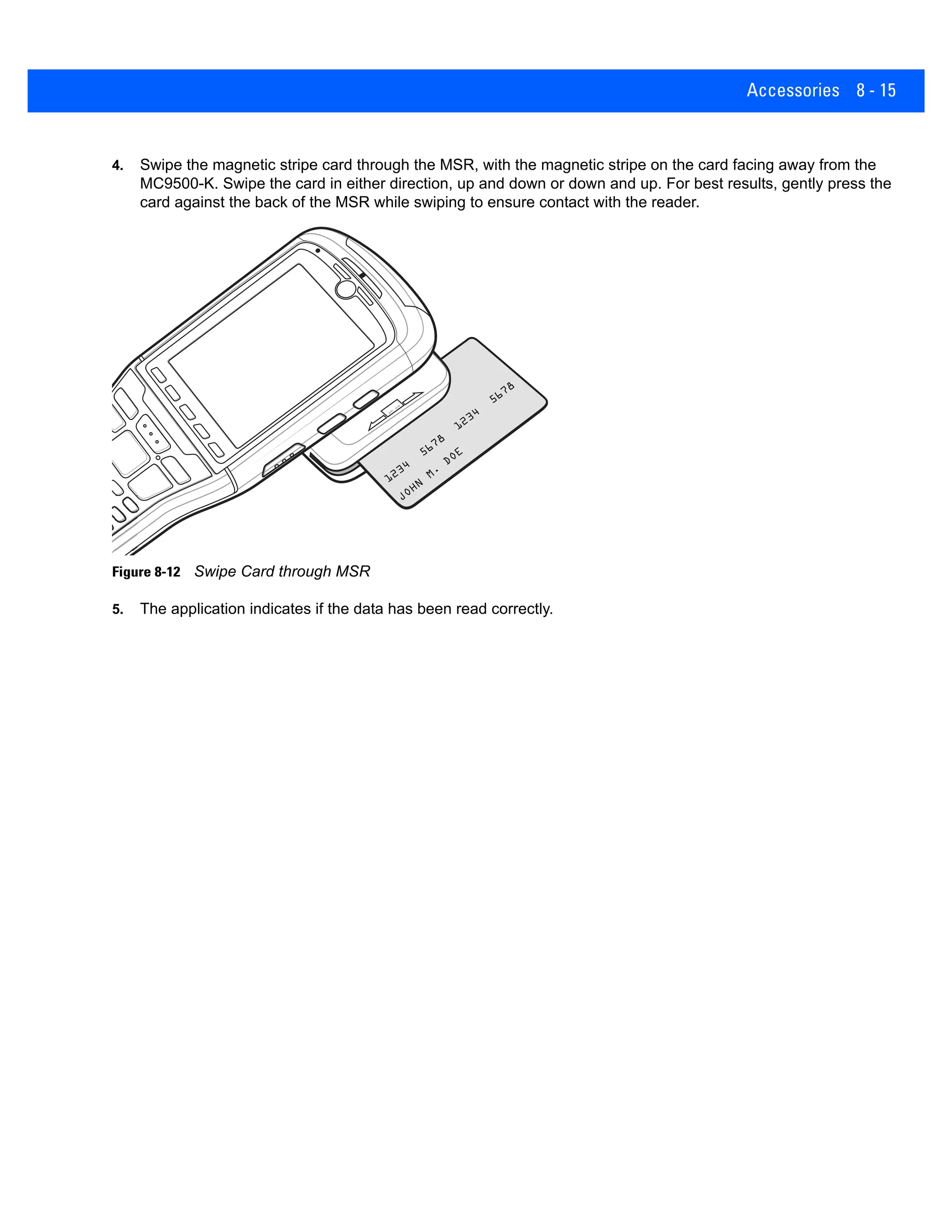 Accessories 8 - 15
4. Swipe the magnetic stripe card through the MSR, with the magnetic stripe on the card facing away from the
MC9500-K. Swipe the card in either direction, up and down or down and up. For best results, gently press the
card against the back of the MSR while swiping to ensure contact with the reader.
Figure 8-12 Swipe Card through MSR
5. The application indicates if the data has been read correctly.
 