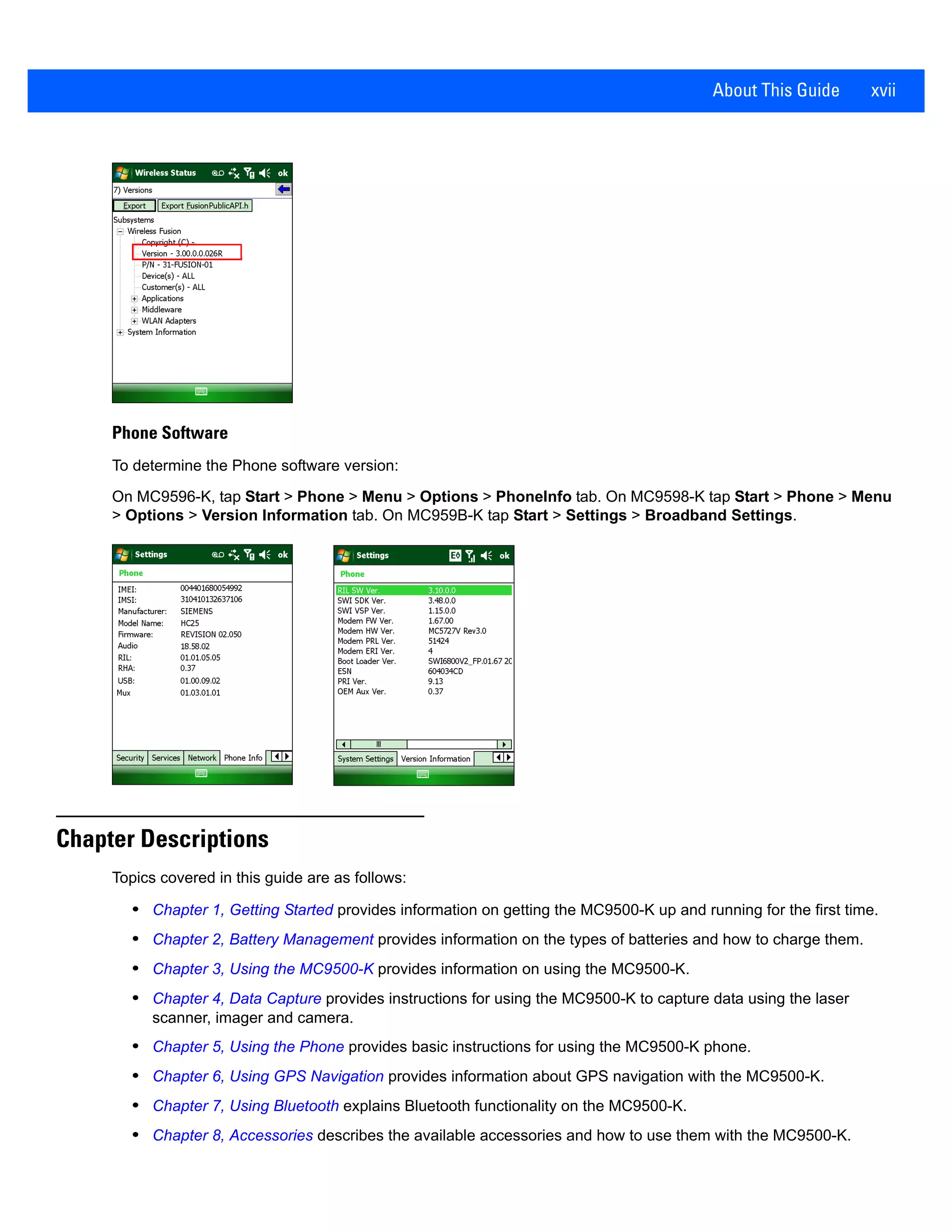 About This Guide xvii
Phone Software
To determine the Phone software version:
On MC9596-K, tap Start > Phone > Menu > Options > PhoneInfo tab. On MC9598-K tap Start > Phone > Menu
> Options > Version Information tab. On MC959B-K tap Start > Settings > Broadband Settings.
Chapter Descriptions
Topics covered in this guide are as follows:
• Chapter 1, Getting Started provides information on getting the MC9500-K up and running for the first time.
• Chapter 2, Battery Management provides information on the types of batteries and how to charge them.
• Chapter 3, Using the MC9500-K provides information on using the MC9500-K.
• Chapter 4, Data Capture provides instructions for using the MC9500-K to capture data using the laser
scanner, imager and camera.
• Chapter 5, Using the Phone provides basic instructions for using the MC9500-K phone.
• Chapter 6, Using GPS Navigation provides information about GPS navigation with the MC9500-K.
• Chapter 7, Using Bluetooth explains Bluetooth functionality on the MC9500-K.
• Chapter 8, Accessories describes the available accessories and how to use them with the MC9500-K.
 