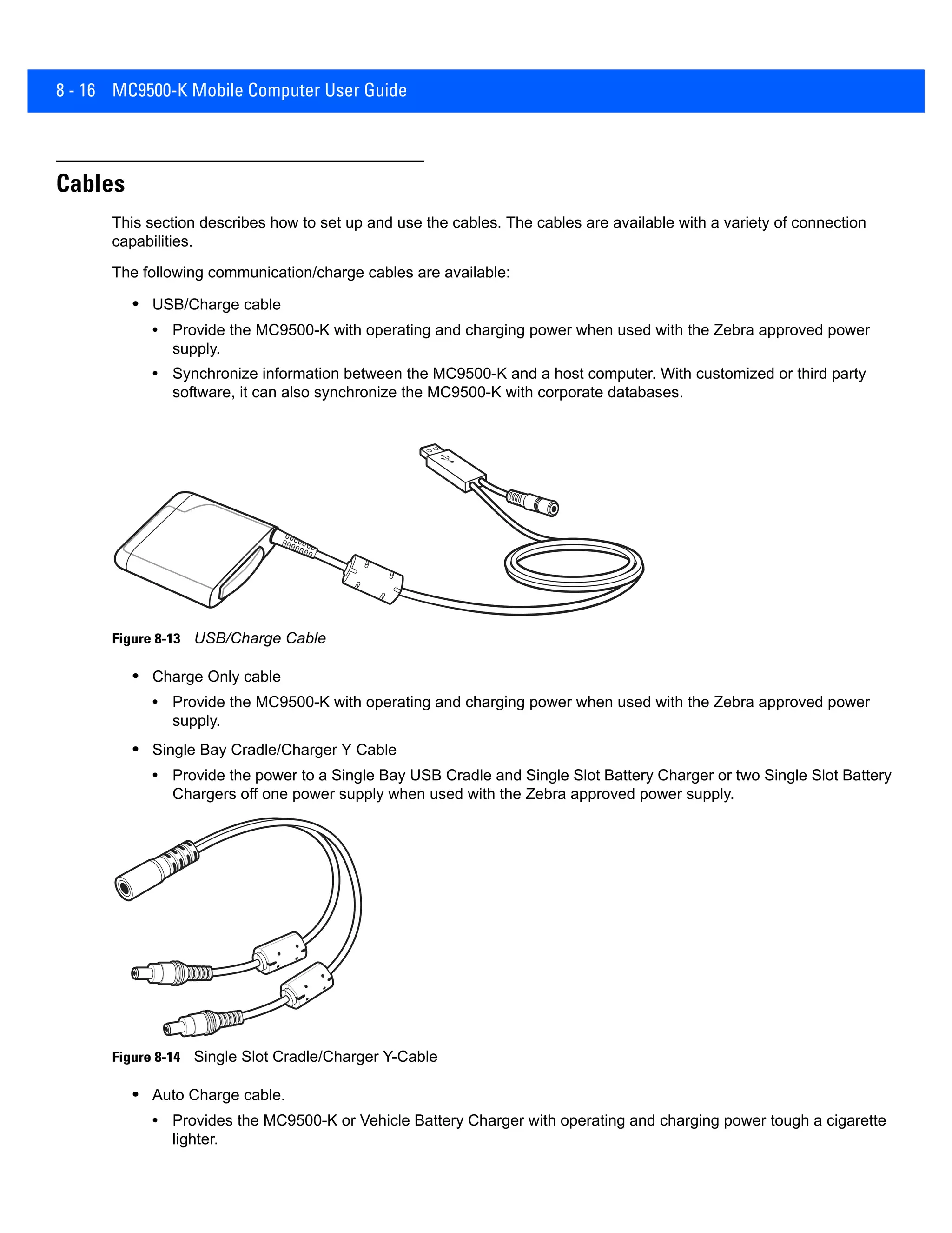 8 - 16 MC9500-K Mobile Computer User Guide
Cables
This section describes how to set up and use the cables. The cables are available with a variety of connection
capabilities.
The following communication/charge cables are available:
• USB/Charge cable
• Provide the MC9500-K with operating and charging power when used with the Zebra approved power
supply.
• Synchronize information between the MC9500-K and a host computer. With customized or third party
software, it can also synchronize the MC9500-K with corporate databases.
Figure 8-13 USB/Charge Cable
• Charge Only cable
• Provide the MC9500-K with operating and charging power when used with the Zebra approved power
supply.
• Single Bay Cradle/Charger Y Cable
• Provide the power to a Single Bay USB Cradle and Single Slot Battery Charger or two Single Slot Battery
Chargers off one power supply when used with the Zebra approved power supply.
Figure 8-14 Single Slot Cradle/Charger Y-Cable
• Auto Charge cable.
• Provides the MC9500-K or Vehicle Battery Charger with operating and charging power tough a cigarette
lighter.
 