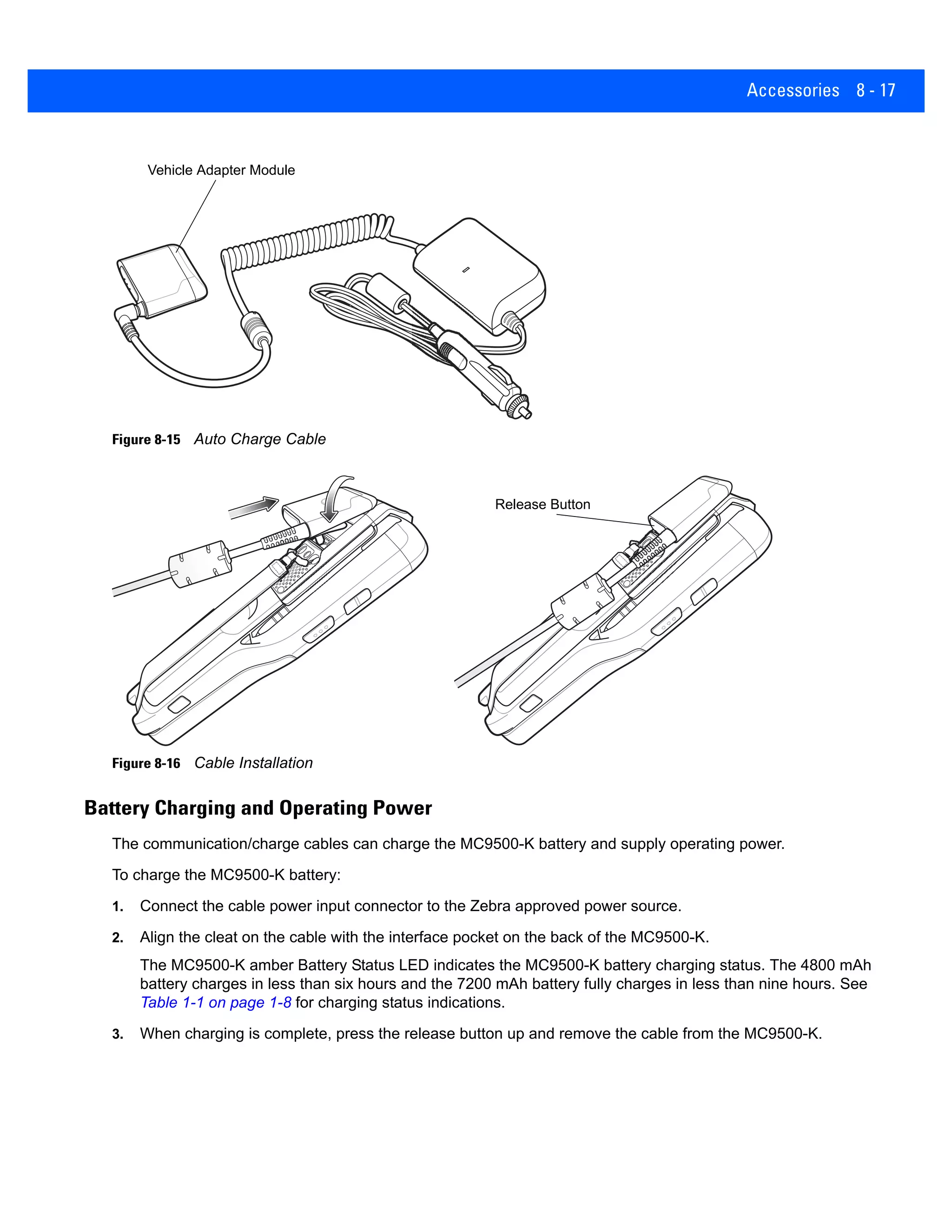 Accessories 8 - 17
Figure 8-15 Auto Charge Cable
Figure 8-16 Cable Installation
Battery Charging and Operating Power
The communication/charge cables can charge the MC9500-K battery and supply operating power.
To charge the MC9500-K battery:
1. Connect the cable power input connector to the Zebra approved power source.
2. Align the cleat on the cable with the interface pocket on the back of the MC9500-K.
The MC9500-K amber Battery Status LED indicates the MC9500-K battery charging status. The 4800 mAh
battery charges in less than six hours and the 7200 mAh battery fully charges in less than nine hours. See
Table 1-1 on page 1-8 for charging status indications.
3. When charging is complete, press the release button up and remove the cable from the MC9500-K.
Vehicle Adapter Module
Release Button
 