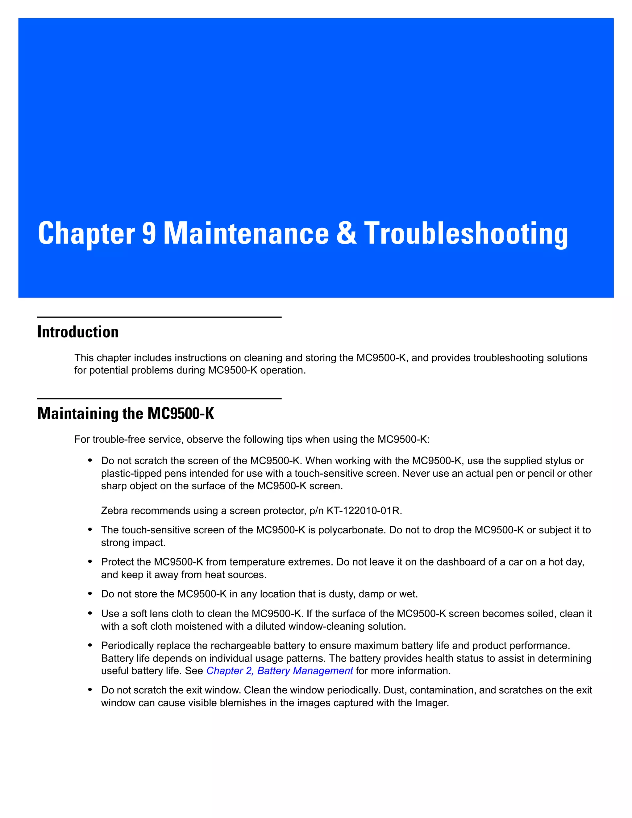 Chapter 9 Maintenance & Troubleshooting
Introduction
This chapter includes instructions on cleaning and storing the MC9500-K, and provides troubleshooting solutions
for potential problems during MC9500-K operation.
Maintaining the MC9500-K
For trouble-free service, observe the following tips when using the MC9500-K:
• Do not scratch the screen of the MC9500-K. When working with the MC9500-K, use the supplied stylus or
plastic-tipped pens intended for use with a touch-sensitive screen. Never use an actual pen or pencil or other
sharp object on the surface of the MC9500-K screen.
Zebra recommends using a screen protector, p/n KT-122010-01R.
• The touch-sensitive screen of the MC9500-K is polycarbonate. Do not to drop the MC9500-K or subject it to
strong impact.
• Protect the MC9500-K from temperature extremes. Do not leave it on the dashboard of a car on a hot day,
and keep it away from heat sources.
• Do not store the MC9500-K in any location that is dusty, damp or wet.
• Use a soft lens cloth to clean the MC9500-K. If the surface of the MC9500-K screen becomes soiled, clean it
with a soft cloth moistened with a diluted window-cleaning solution.
• Periodically replace the rechargeable battery to ensure maximum battery life and product performance.
Battery life depends on individual usage patterns. The battery provides health status to assist in determining
useful battery life. See Chapter 2, Battery Management for more information.
• Do not scratch the exit window. Clean the window periodically. Dust, contamination, and scratches on the exit
window can cause visible blemishes in the images captured with the Imager.
 