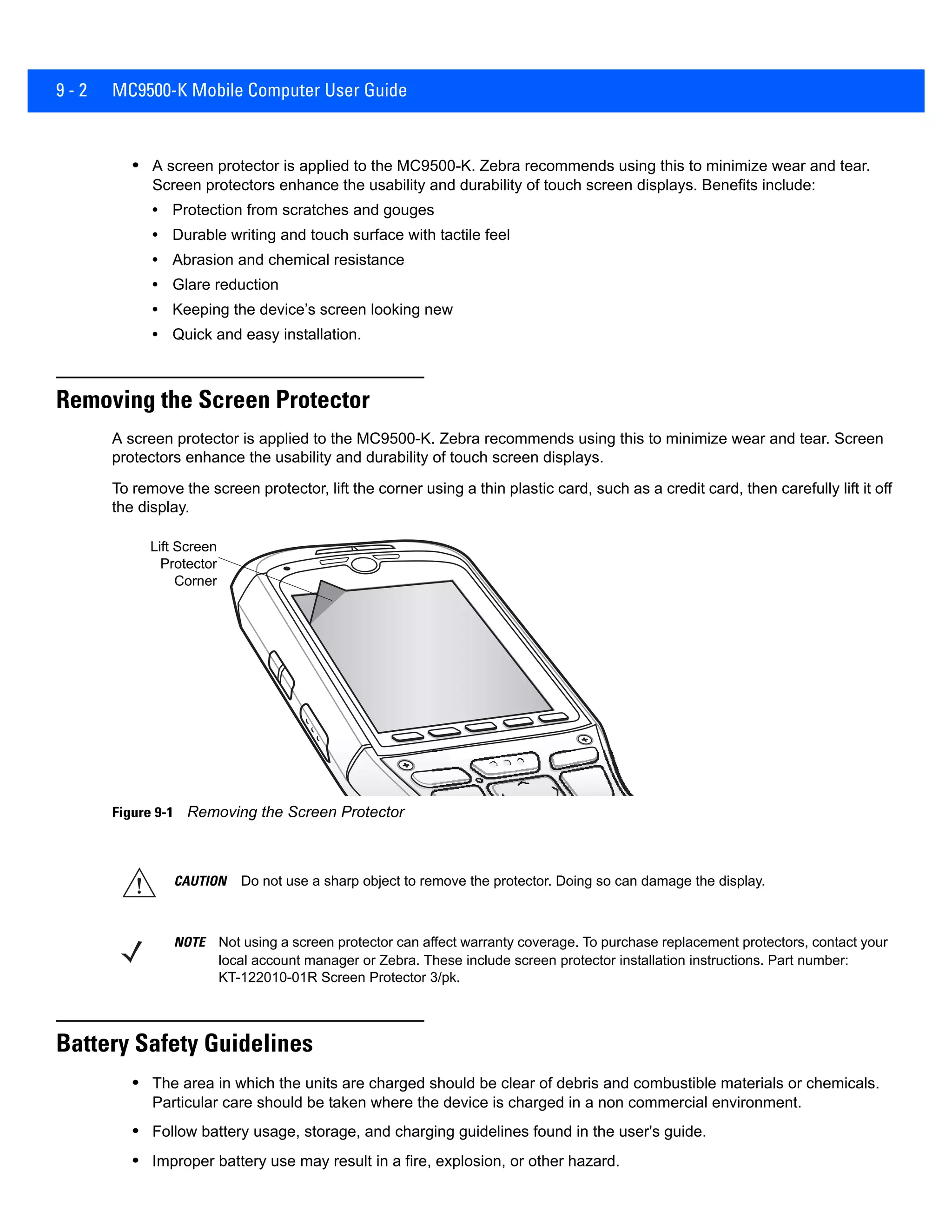 9 - 2 MC9500-K Mobile Computer User Guide
• A screen protector is applied to the MC9500-K. Zebra recommends using this to minimize wear and tear.
Screen protectors enhance the usability and durability of touch screen displays. Benefits include:
• Protection from scratches and gouges
• Durable writing and touch surface with tactile feel
• Abrasion and chemical resistance
• Glare reduction
• Keeping the device’s screen looking new
• Quick and easy installation.
Removing the Screen Protector
A screen protector is applied to the MC9500-K. Zebra recommends using this to minimize wear and tear. Screen
protectors enhance the usability and durability of touch screen displays.
To remove the screen protector, lift the corner using a thin plastic card, such as a credit card, then carefully lift it off
the display.
Figure 9-1 Removing the Screen Protector
Battery Safety Guidelines
• The area in which the units are charged should be clear of debris and combustible materials or chemicals.
Particular care should be taken where the device is charged in a non commercial environment.
• Follow battery usage, storage, and charging guidelines found in the user's guide.
• Improper battery use may result in a fire, explosion, or other hazard.
Lift Screen
Protector
Corner
CAUTION Do not use a sharp object to remove the protector. Doing so can damage the display.
NOTE Not using a screen protector can affect warranty coverage. To purchase replacement protectors, contact your
local account manager or Zebra. These include screen protector installation instructions. Part number:
KT-122010-01R Screen Protector 3/pk.
 