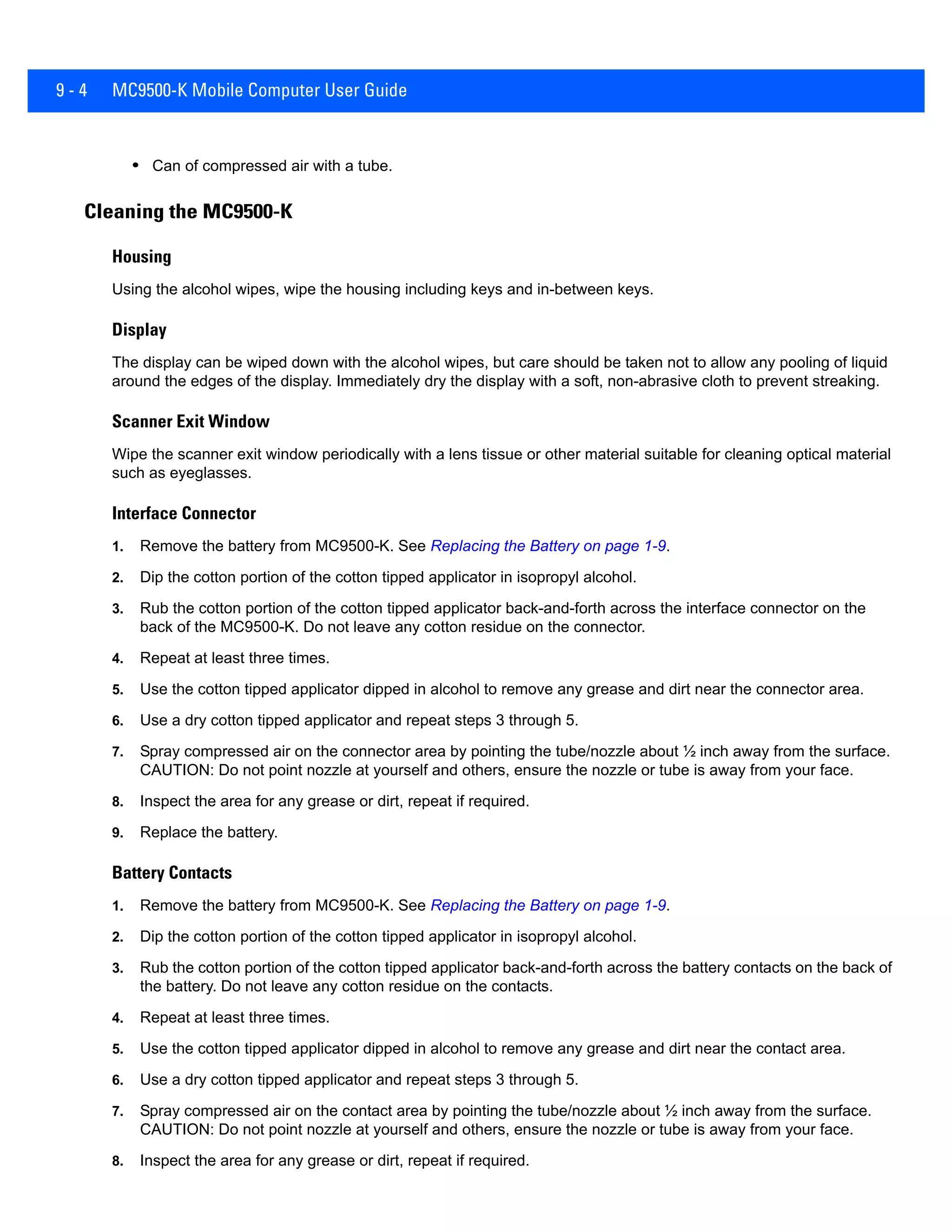 9 - 4 MC9500-K Mobile Computer User Guide
• Can of compressed air with a tube.
Cleaning the MC9500-K
Housing
Using the alcohol wipes, wipe the housing including keys and in-between keys.
Display
The display can be wiped down with the alcohol wipes, but care should be taken not to allow any pooling of liquid
around the edges of the display. Immediately dry the display with a soft, non-abrasive cloth to prevent streaking.
Scanner Exit Window
Wipe the scanner exit window periodically with a lens tissue or other material suitable for cleaning optical material
such as eyeglasses.
Interface Connector
1. Remove the battery from MC9500-K. See Replacing the Battery on page 1-9.
2. Dip the cotton portion of the cotton tipped applicator in isopropyl alcohol.
3. Rub the cotton portion of the cotton tipped applicator back-and-forth across the interface connector on the
back of the MC9500-K. Do not leave any cotton residue on the connector.
4. Repeat at least three times.
5. Use the cotton tipped applicator dipped in alcohol to remove any grease and dirt near the connector area.
6. Use a dry cotton tipped applicator and repeat steps 3 through 5.
7. Spray compressed air on the connector area by pointing the tube/nozzle about ½ inch away from the surface.
CAUTION: Do not point nozzle at yourself and others, ensure the nozzle or tube is away from your face.
8. Inspect the area for any grease or dirt, repeat if required.
9. Replace the battery.
Battery Contacts
1. Remove the battery from MC9500-K. See Replacing the Battery on page 1-9.
2. Dip the cotton portion of the cotton tipped applicator in isopropyl alcohol.
3. Rub the cotton portion of the cotton tipped applicator back-and-forth across the battery contacts on the back of
the battery. Do not leave any cotton residue on the contacts.
4. Repeat at least three times.
5. Use the cotton tipped applicator dipped in alcohol to remove any grease and dirt near the contact area.
6. Use a dry cotton tipped applicator and repeat steps 3 through 5.
7. Spray compressed air on the contact area by pointing the tube/nozzle about ½ inch away from the surface.
CAUTION: Do not point nozzle at yourself and others, ensure the nozzle or tube is away from your face.
8. Inspect the area for any grease or dirt, repeat if required.
 